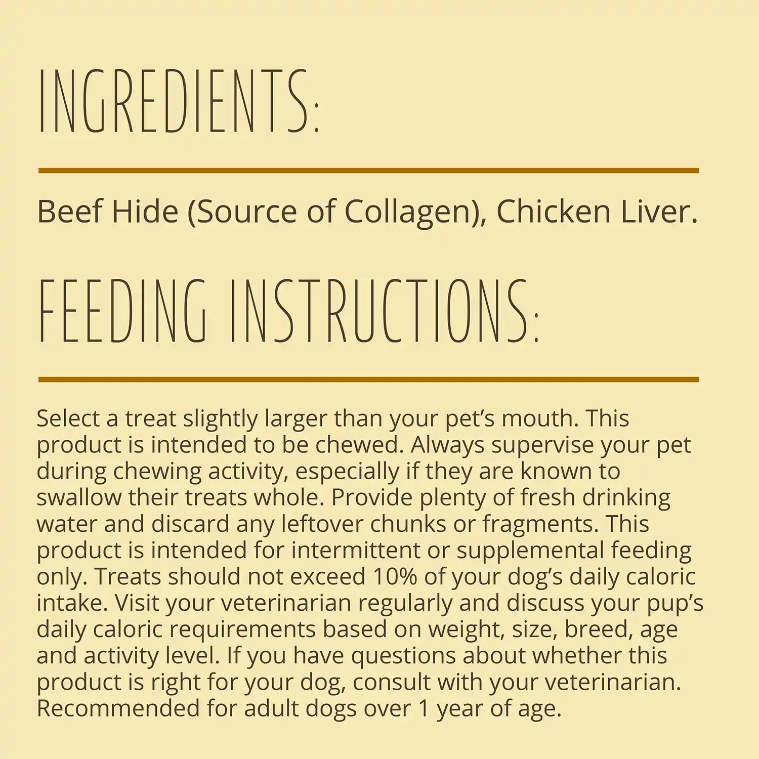 INGREDIENTS. Beef Hide (Source of Collagen), Chicken Liver. FEEDING INSTRUCTIONS: Select a treat slightly larger than your pet's mouth. This product is intended to be chewed. Always supervise your pet during chewing activity, especially if they are known to swallow their treats whole. Provide plenty of fresh drinking water and discard any leftover chunks or fragments.