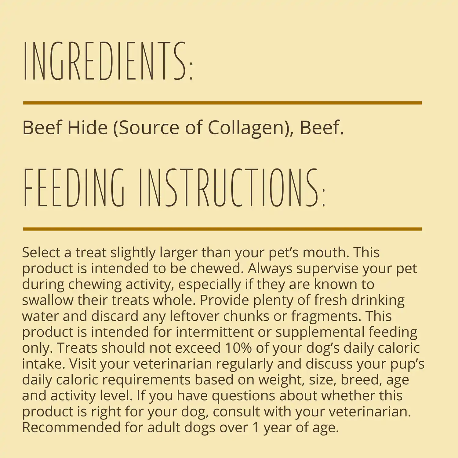 INGREDIENTS: Beef Hide (Source of Collagen), Beef. FEEDING INSTRUCTIONS: Select a treat slightly larger than your pet's mouth. This product is intended to be chewed. Always supervise your pet during chewing activity, especially if they are known to swallow their treats whole. Provide plenty of fresh drinking water and discard any leftover chunks or fragments.