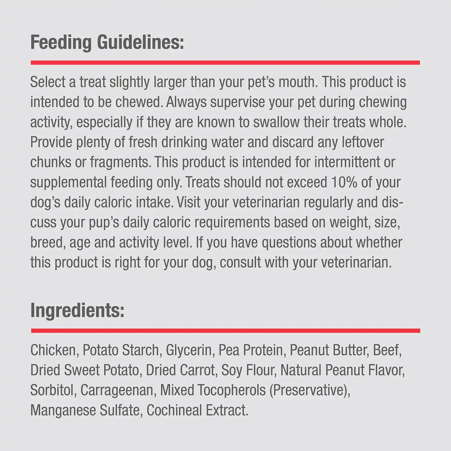 Ingredients: Chicken, Potato Starch, Glycerin, Pea Protein, Peanut Butter, Beef, Dried Sweet Potato, Dried Carrot, Soy Flour, Natural Peanut Flavor, Sorbitol, Carrageenan, Mixed Tocopherols (Preservative), Manganese Sulfate, Cochineal Extract.