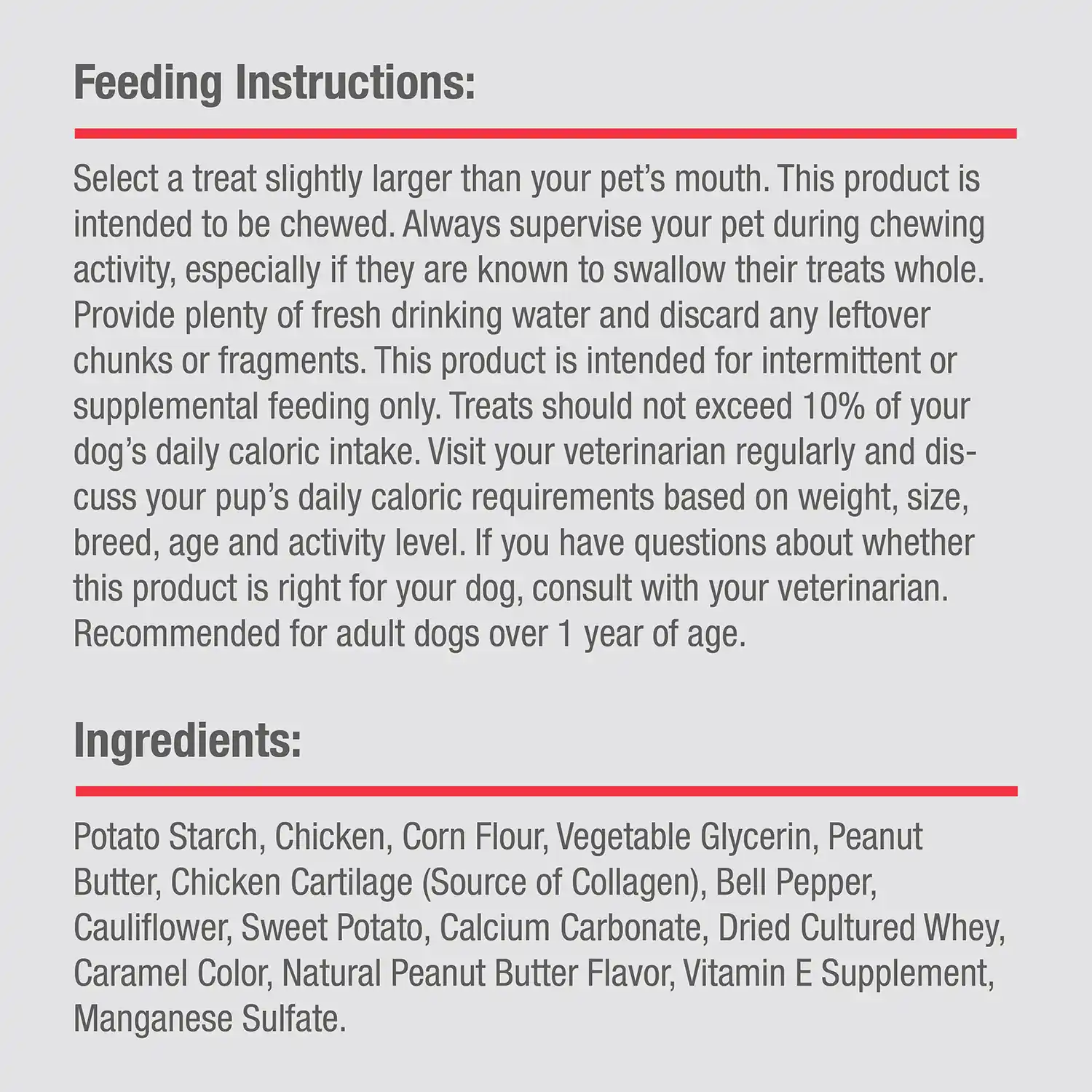 Ingredients: Potato Starch, Chicken, Corn Flour, Vegetable Glycerin, Peanut Butter, Chicken Cartilage (Source of Collagen), Bell Pepper, Cauliflower, Sweet Potato, Calcium Carbonate, Dried Cultured Whey, Caramel Color, Natural Peanut Butter Flavor, Vitamin E Supplement, Manganese Sulfate.