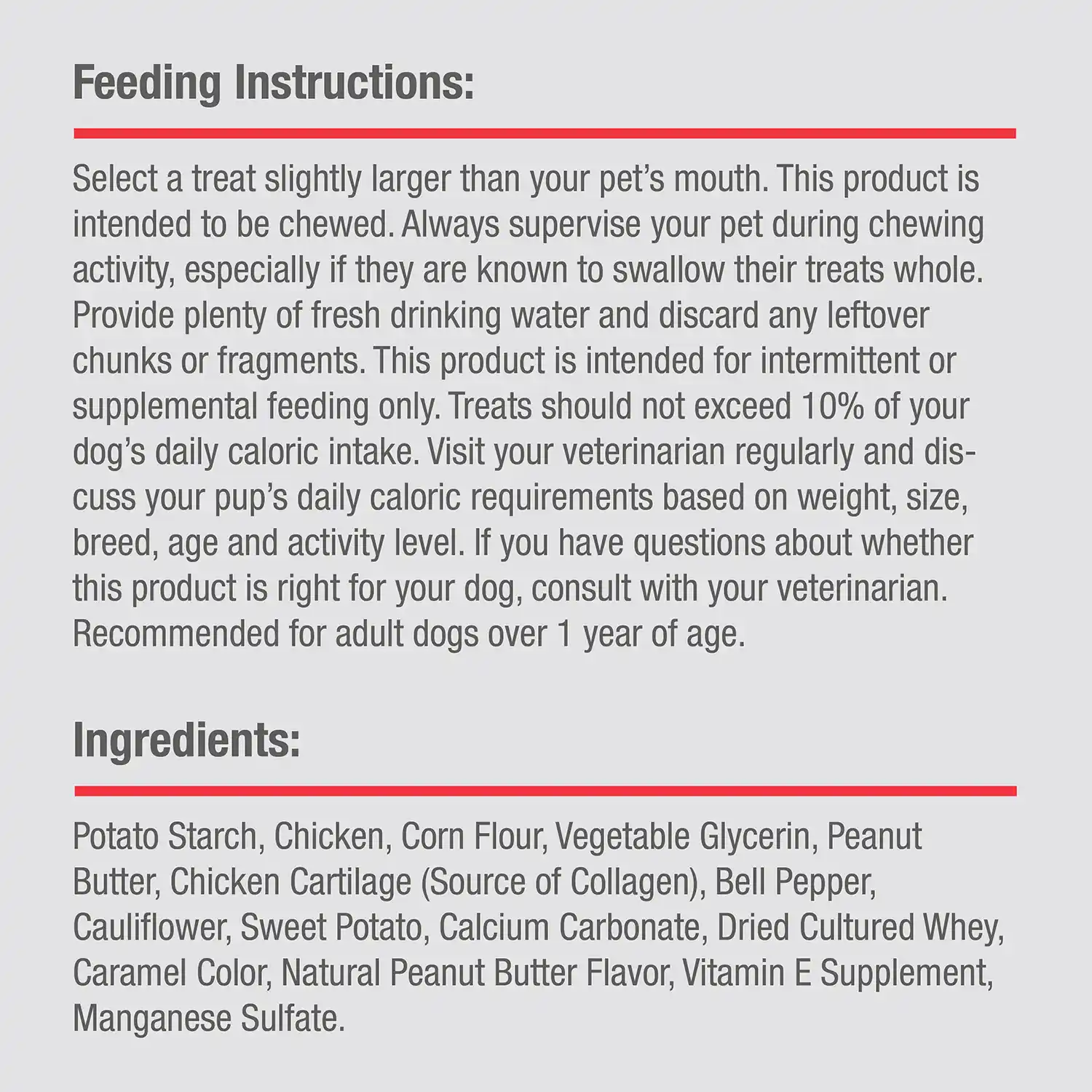 Ingredients: Potato Starch, Chicken, Corn Flour, Vegetable Glycerin, Peanut Butter, Chicken Cartilage (Source of Collagen), Bell Pepper, Cauliflower, Sweet Potato, Calcium Carbonate, Dried Cultured Whey, Caramel Color, Natural Peanut Butter Flavor, Vitamin E Supplement, Manganese Sulfate.