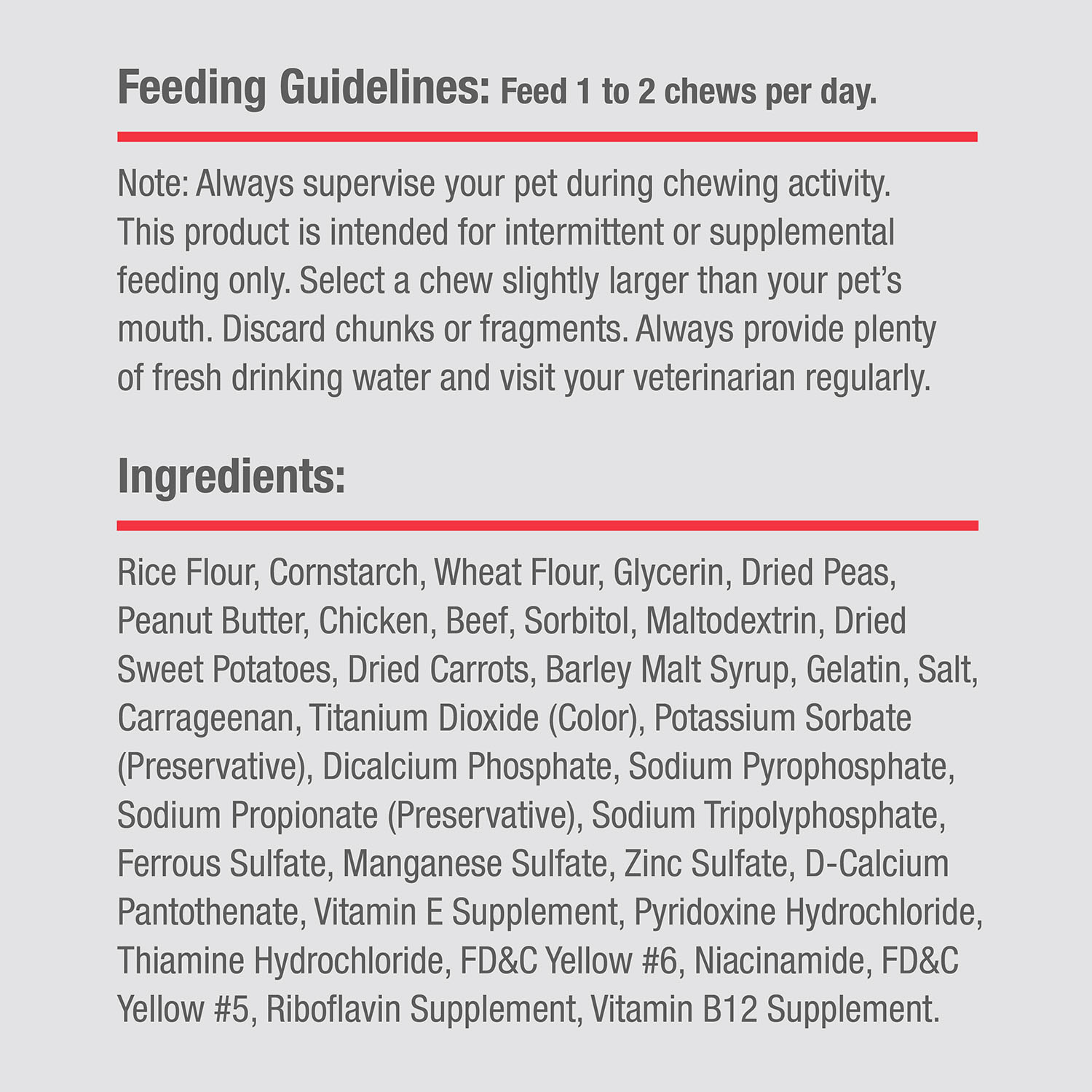 Rice Flour, Cornstarch, Wheat Flour, Glycerin, Dried Peas, Peanut Butter, Chicken, Beef, Sorbitol, Maltodextrin, Dried Sweet Potatoes, Dried Carrots, Barley Malt Syrup, Gelatin, Salt, Carrageenan, Titanium Dioxide (Color), Potassium Sorbate (Preservative), Dicalcium Phosphate, Sodium Pyrophosphate, Sodium Propionate (Preservative), Sodium Tripolyphosphate, Ferrous Sulfate, Manganese Sulfate, Zinc Sulfate, D-Calcium Pantothenate, Vitamin E Supplement, Pyridoxine Hydrochloride, Thiamine Hydrochloride, FD&C Yellow #6, Niacinamide, FD&C Yellow #5, Riboflavin Supplement, Vitamin B12 Supplement.