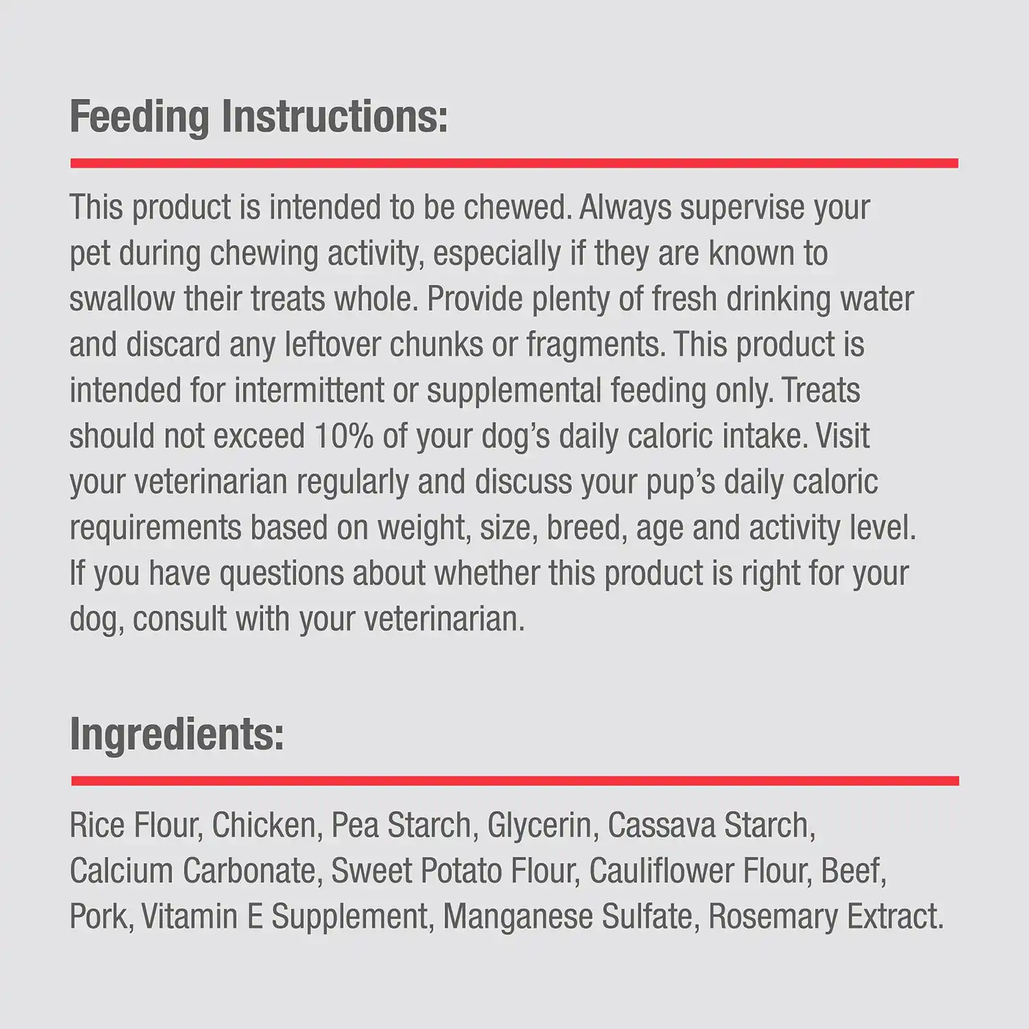 Feeding Instructions: This product is intended to be chewed. Always supervise your pet during chewing activity, especially if they are known to swallow their treats whole. Provide plenty of fresh drinking water and discard any leftover chunks or fragments. This product is intended for intermittent or supplemental feeding only. Treats should not exceed 10% of your dog's daily caloric intake. Visit your veterinarian regularly and discuss your pup's daily caloric requirements based on weight, size, breed, age and activity level. If you have questions about whether this product is right for your dog, consult with your veterinarian. Ingredients: Rice Flour, Chicken, Pea Starch, Glycerin, Cassava Starch, Calcium Carbonate, Sweet Potato Flour, Cauliflower Flour, Beef, Pork, Vitamin E Supplement, Manganese Sulfate, Rosemary Extract.