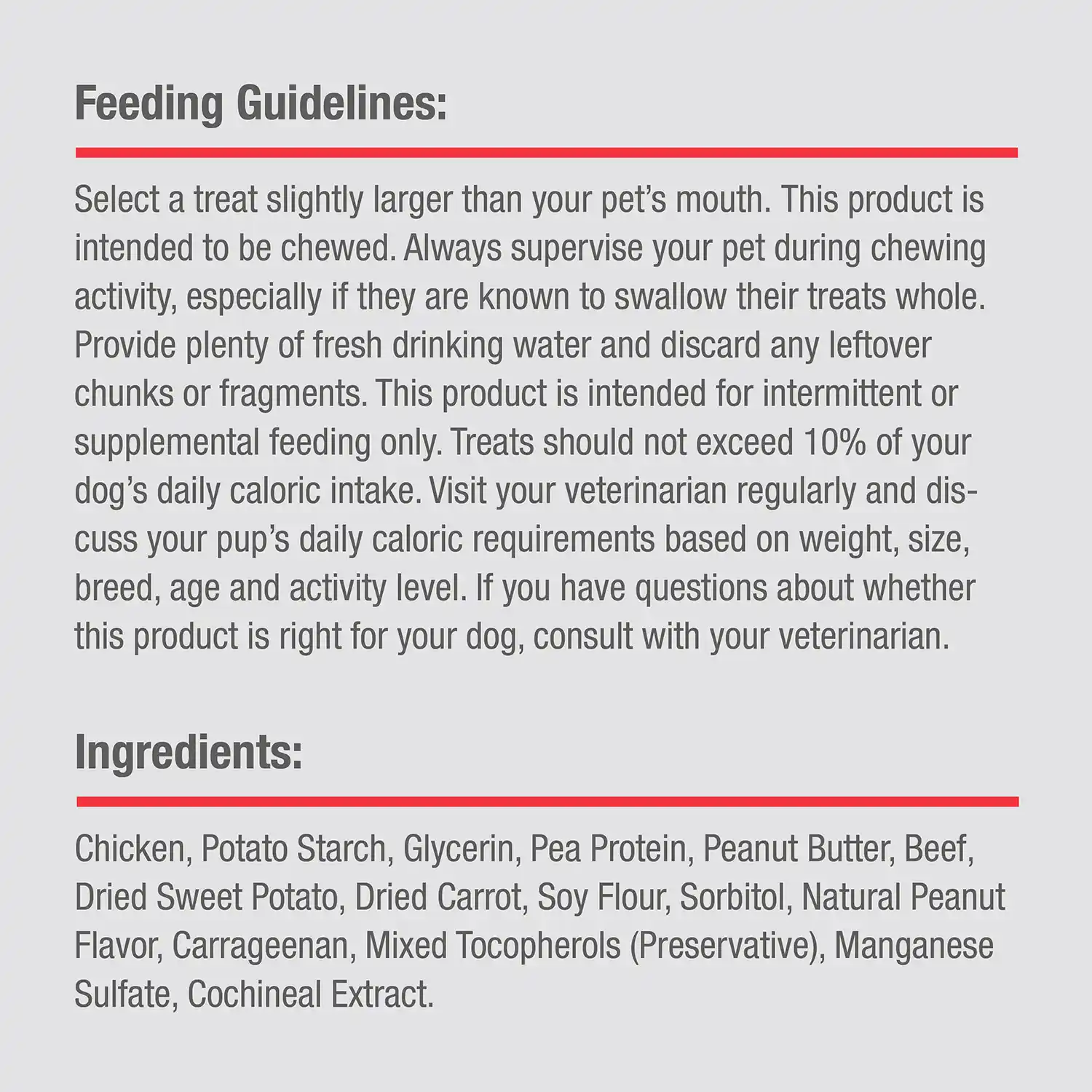 Ingredients: Chicken, Potato Starch, Glycerin, Pea Protein, Peanut Butter, Beef, Dried Sweet Potato, Dried Carrot, Soy Flour, Sorbitol, Natural Peanut Flavor, Carrageenan, Mixed Tocopherols (Preservative), Manganese Sulfate, Cochineal Extract.