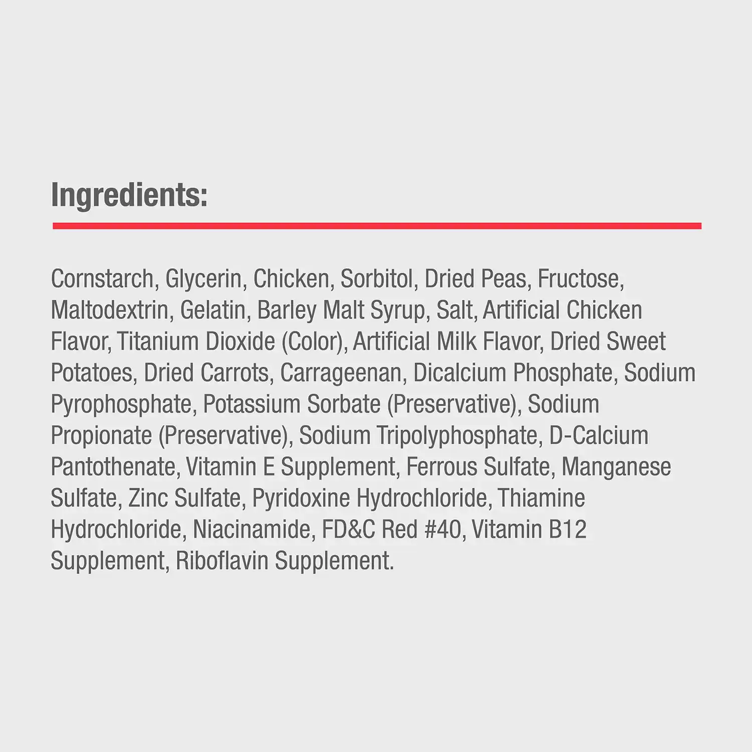 Ingredients: Cornstarch, Glycerin, Chicken, Sorbitol, Dried Peas, Fructose, Maltodextrin, Gelatin, Barley Malt Syrup, Salt, Artificial Chicken Flavor, Titanium Dioxide (Color), Artificial Milk Flavor, Dried Sweet Potatoes, Dried Carrots, Carrageenan, Dicalcium Phosphate, Sodium Pyrophosphate, Potassium Sorbate (Preservative), Sodium Propionate (Preservative), Sodium Tripolyphosphate, D-Calcium Pantothenate, Vitamin E Supplement, Ferrous Sulfate, Manganese Sulfate, Zinc Sulfate, Pyridoxine Hydrochloride, Thiamine Hydrochloride, Niacinamide, FD&C Red #40, Vitamin B12 Supplement, Riboflavin Supplement.