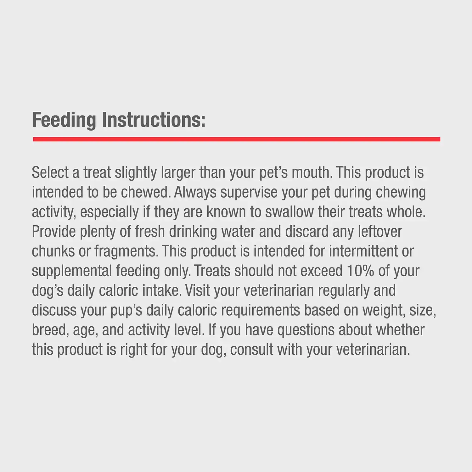 Feeding Instructions: Select a treat slightly larger than your pet's mouth. This product is intended to be chewed. Always supervise your pet during chewing activity, especially if they are known to swallow their treats whole. Provide plenty of fresh drinking water and discard any leftover chunks or fragments. This product is intended for intermittent or supplemental feeding only. Treats should not exceed 10% of your dog's daily caloric intake. Visit your veterinarian regularly and discuss your pup's daily caloric requirements based on weight, size, breed, age, and activity level. If you have questions about whether this product is right for your dog, consult with your veterinarian.