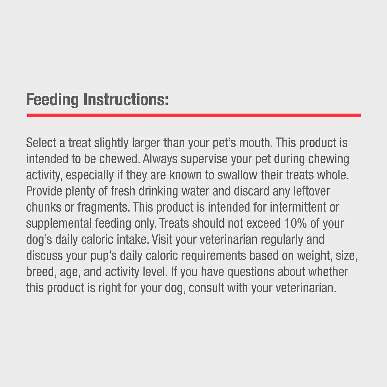 Feeding Instructions: Select a treat slightly larger than your pet's mouth. This product is intended to be chewed. Always supervise your pet during chewing activity, especially if they are known to swallow their treats whole. Provide plenty of fresh drinking water and discard any leftover chunks or fragments. This product is intended for intermittent or supplemental feeding only. Treats should not exceed 10% of your dog's daily caloric intake. Visit your veterinarian regularly and discuss your pup's daily caloric requirements based on weight, size, breed, age, and activity level. If you have questions about whether this product is right for your dog, consult with your veterinarian.