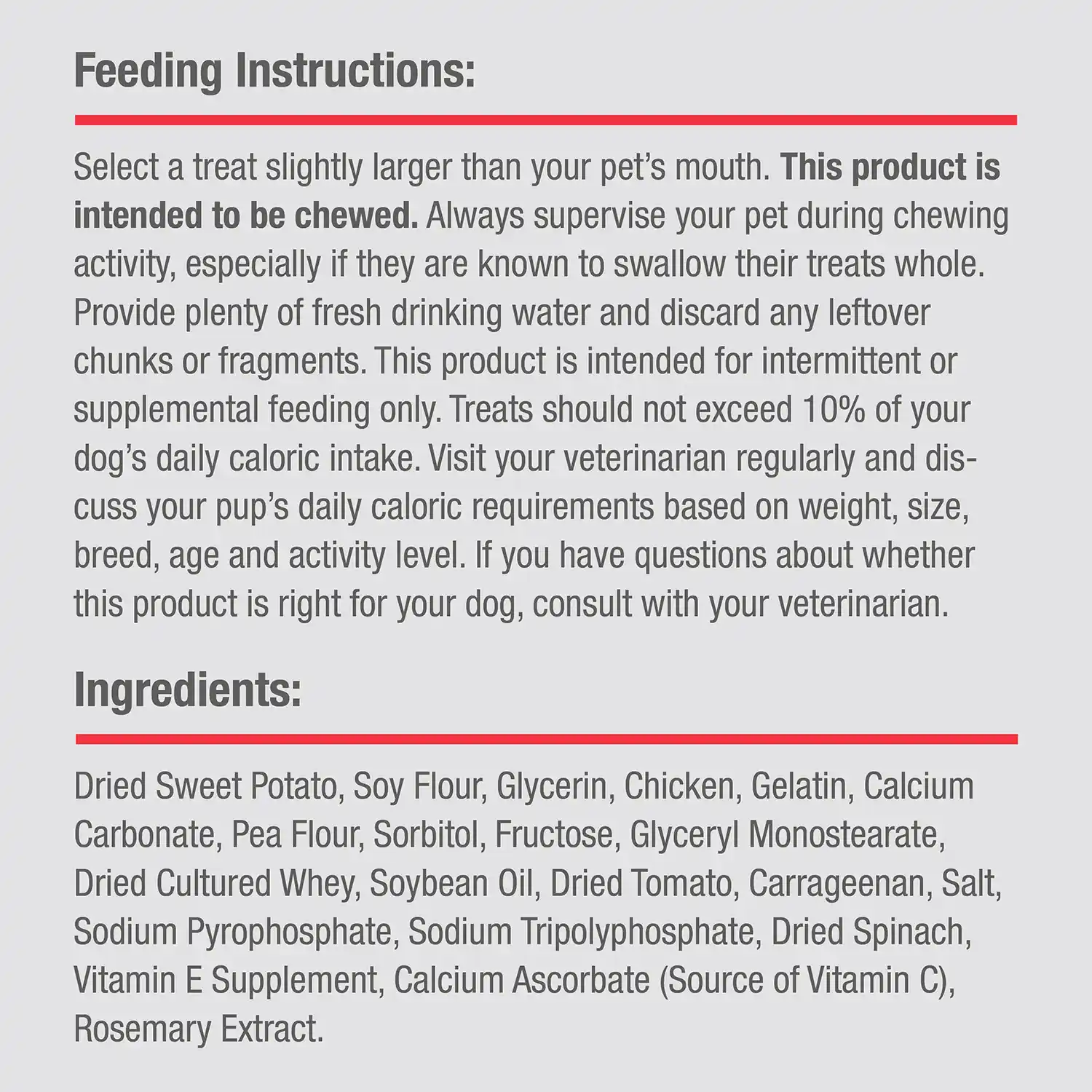 Ingredients: Dried Sweet Potato, Soy Flour, Glycerin, Chicken, Gelatin, Calcium Carbonate, Pea Flour, Sorbitol, Fructose, Glyceryl Monostearate, Dried Cultured Whey, Soybean Oil, Dried Tomato, Carrageenan, Salt, Sodium Pyrophosphate, Sodium Tripolyphosphate, Dried Spinach, Vitamin E Supplement, Calcium Ascorbate (Source of Vitamin G), Rosemary Extract.