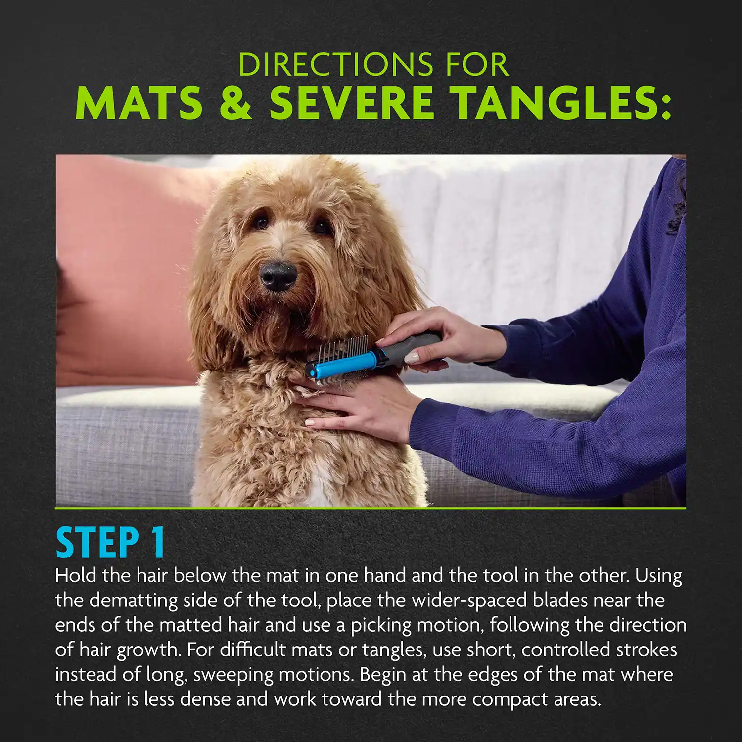 STEP 1 Hold the hair below the mat in one hand and the tool in the other. Using the dematting side of the tool, place the wider-spaced blades near the ends of the matted hair and use a picking motion, following the direction of hair growth. For difficult mats or tangles, use short, controlled strokes instead of long, sweeping motions. Begin at the edges of the mat where the hair is less dense and work toward the more compact areas.