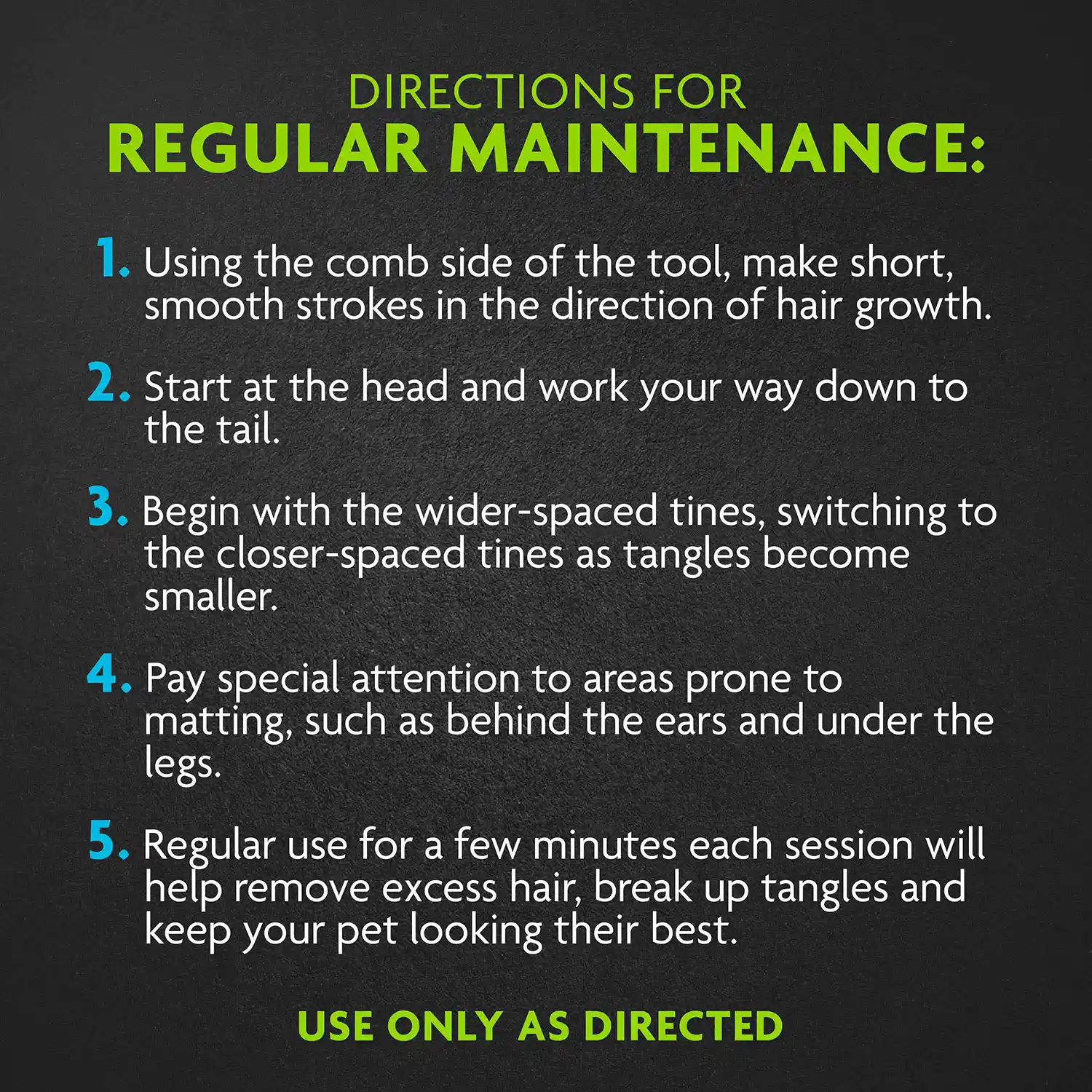 1. Using the comb side of the tool, make short, smooth strokes in the direction of hair growth. 2. Start at the head and work your way down to the tail. 3. Begin with the wider-spaced tines, switching to the closer-spaced tines as tangles become smaller. 4. Pay special attention to areas prone to matting, such as behind the ears and under the legs. 5. Regular use for a few minutes each session will help remove excess hair, break up tangles and keep your pet looking their best.