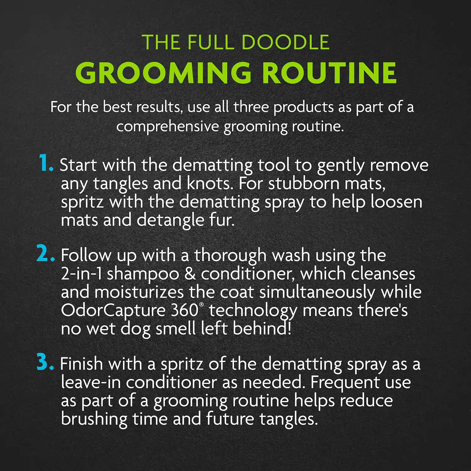 For the best results, use all three products as part of a comprehensive grooming routine. 1. Start with the dematting tool to gently remove any tangles and knots. For stubborn mats, spritz with the dematting spray to help loosen mats and detangle fur. 2. Follow up with a thorough wash using the 2-in-1 shampoo & conditioner, which cleanses and moisturizes the coat simultaneously while Odor Capture 360 technology means there's no wet dog smell left behind! 3. Finish with a spritz of the dematting spray as a leave-in conditioner as needed. Frequent use as part of a grooming routine helps reduce brushing time and future tangles.