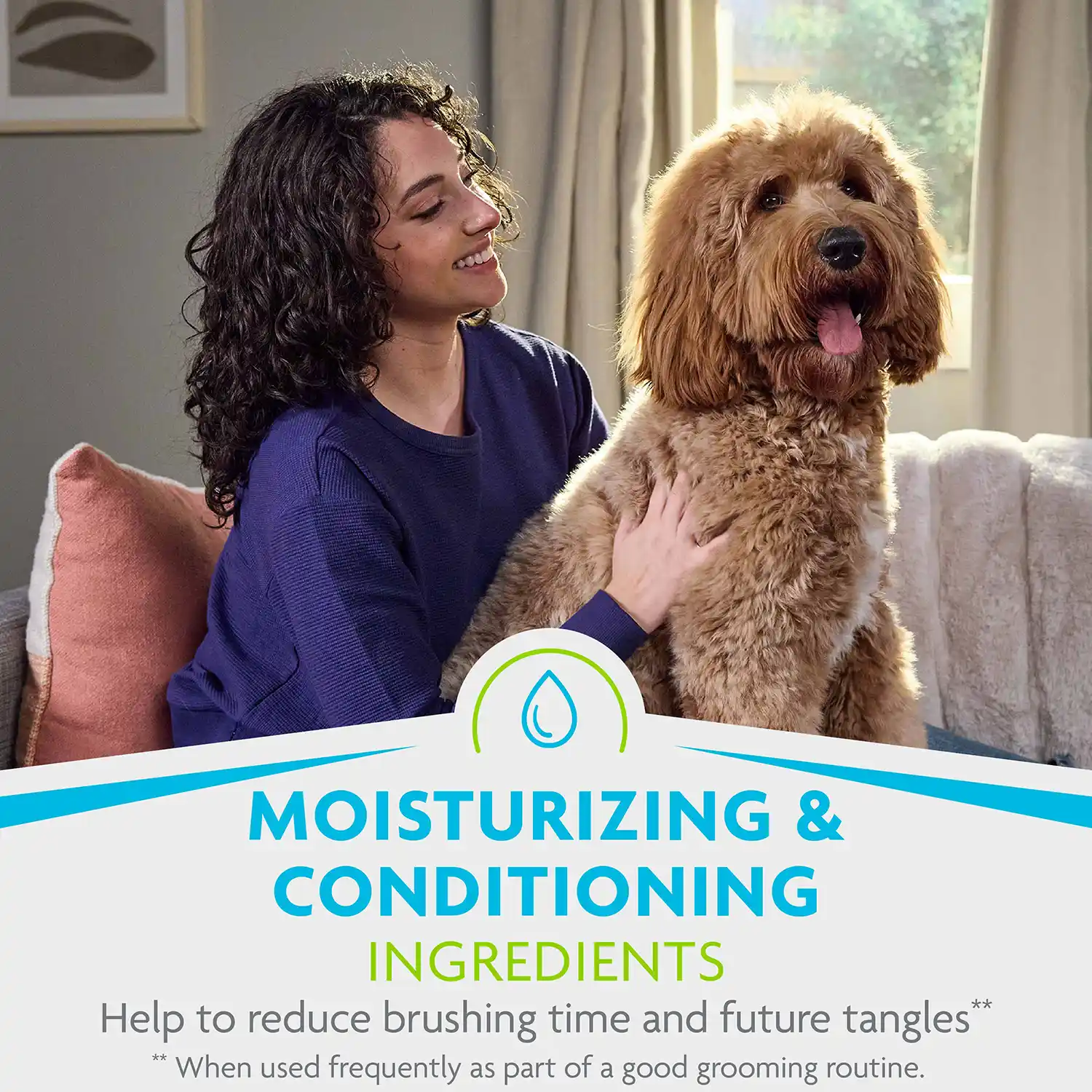 MOISTURIZING & CONDITIONING INGREDIENTS Help to reduce brushing time and future tangles* ** When used frequently as part of a good grooming routine.