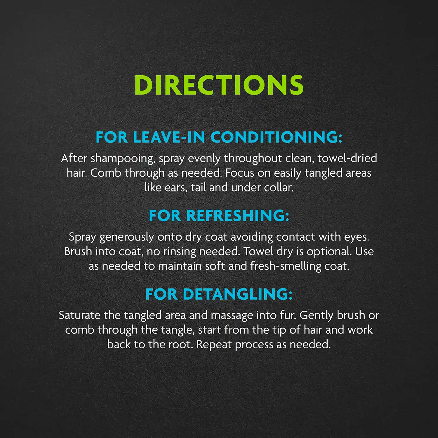 DIRECTIONS FOR LEAVE-IN CONDITIONING: After shampooing, spray evenly throughout clean, towel-dried hair. Comb through as needed. Focus on easily tangled areas like ears, tail and under collar. FOR REFRESHING: Spray generously onto dry coat avoiding contact with eyes. Brush into coat, no rinsing needed. Towel dry is optional. Use as needed to maintain soft and fresh-smelling coat. FOR DETANGLING: Saturate the tangled area and massage into fur. Gently brush or comb through the tangle, start from the tip of hair and work back to the root. Repeat process as needed.