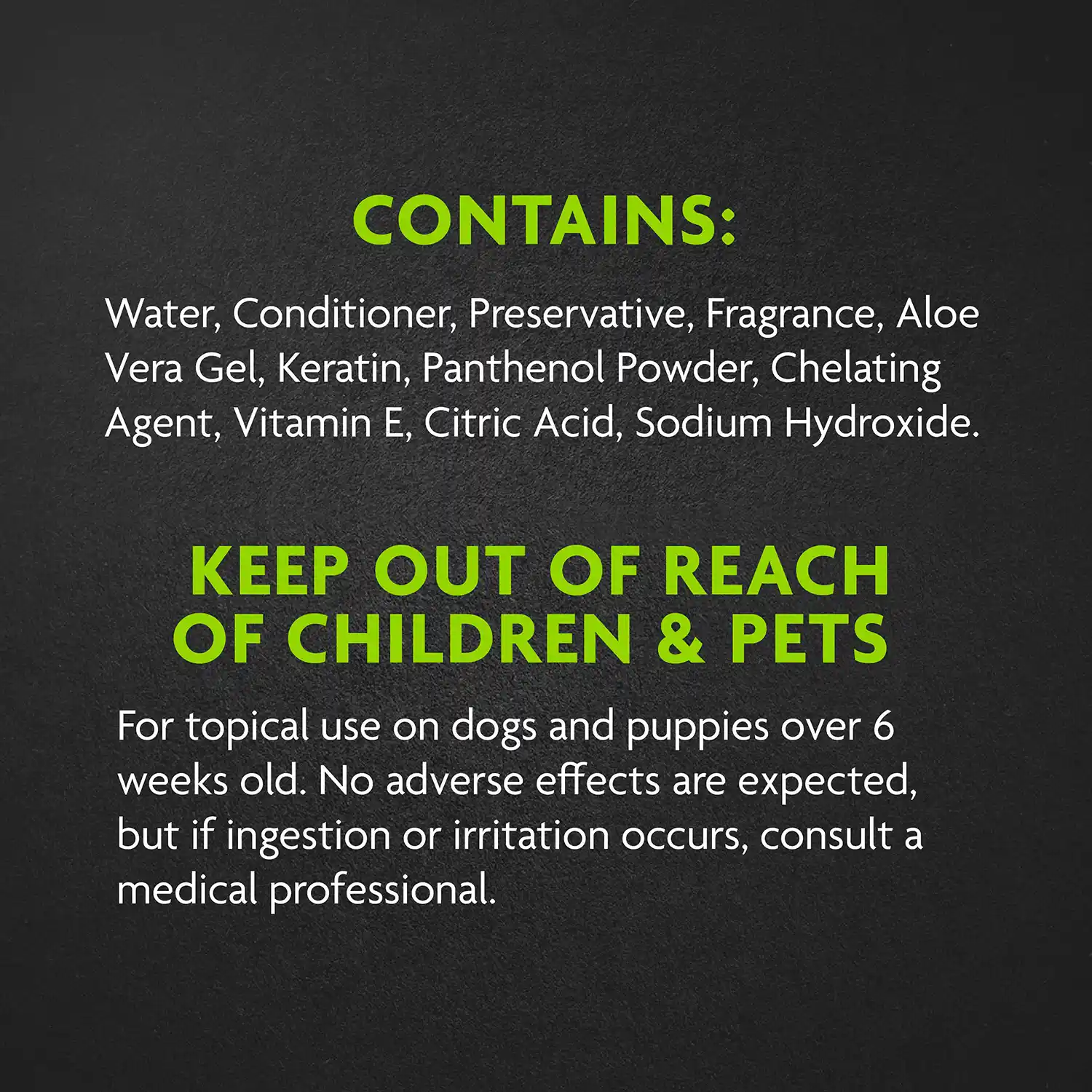 CONTAINS: Water, Conditioner, Preservative, Fragrance, Aloe Vera Gel, Keratin, Panthenol Powder, Chelating Agent, Vitamin E, Citric Acid, Sodium Hydroxide. KEEP OUT OF REACH OF CHILDREN & PETS For topical use on dogs and puppies over 6 weeks old. No adverse effects are expected, but if ingestion or irritation occurs, consult a medical professional.