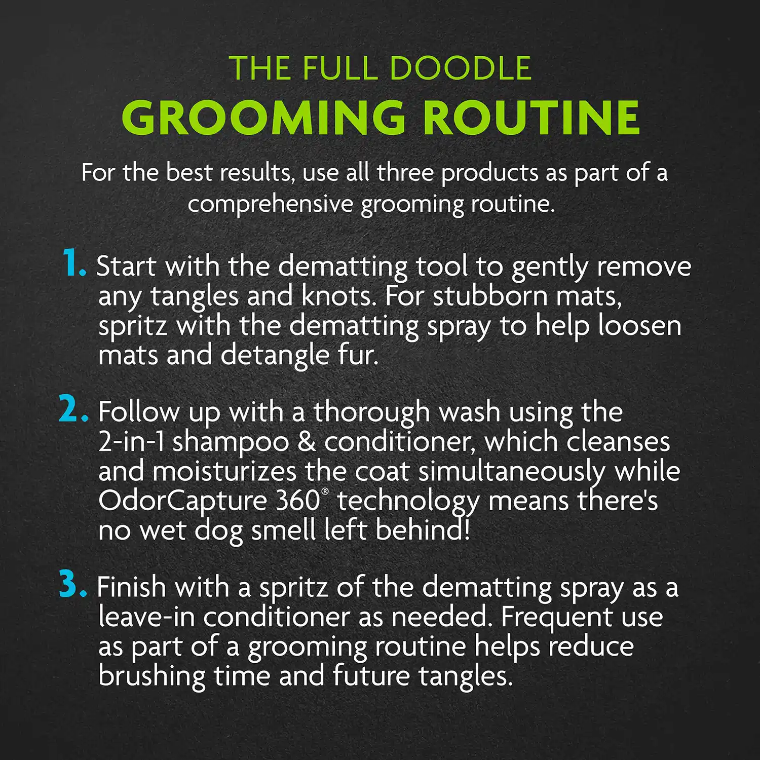 THE FULL DOODLE GROOMING ROUTINE For the best results, use all three products as part of a comprehensive grooming routine. 1. Start with the dematting tool to gently remove any tangles and knots. For stubborn mats, spritz with the dematting spray to help loosen mats and detangle fur. 2. Follow up with a thorough wash using the 2-in-1 shampoo & conditioner, which cleanses and moisturizes the coat simultaneously while Odor Capture 360 technology means there's no wet dog smell left behind! 3. Finish with a spritz of the dematting spray as a leave-in conditioner as needed. Frequent use as part of a grooming routine helps reduce brushing time and future tangles.