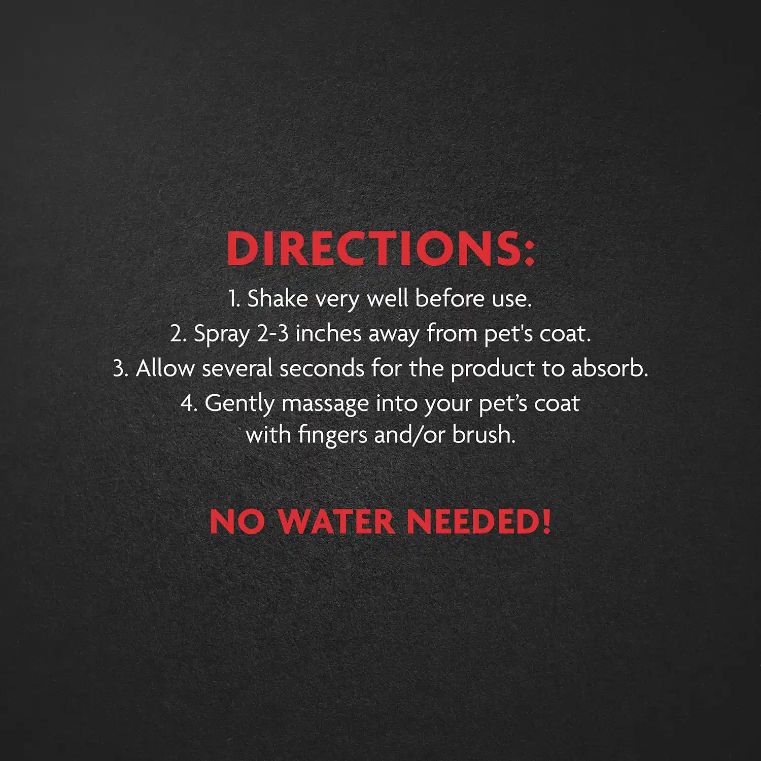 DIRECTIONS: 1. Shake very well before use. 2. Spray 2-3 inches away from pet's coat. 3. Allow several seconds for the product to absorb. 4. Gently massage into your pet's coat with fingers and/or brush. NO WATER NEEDED!