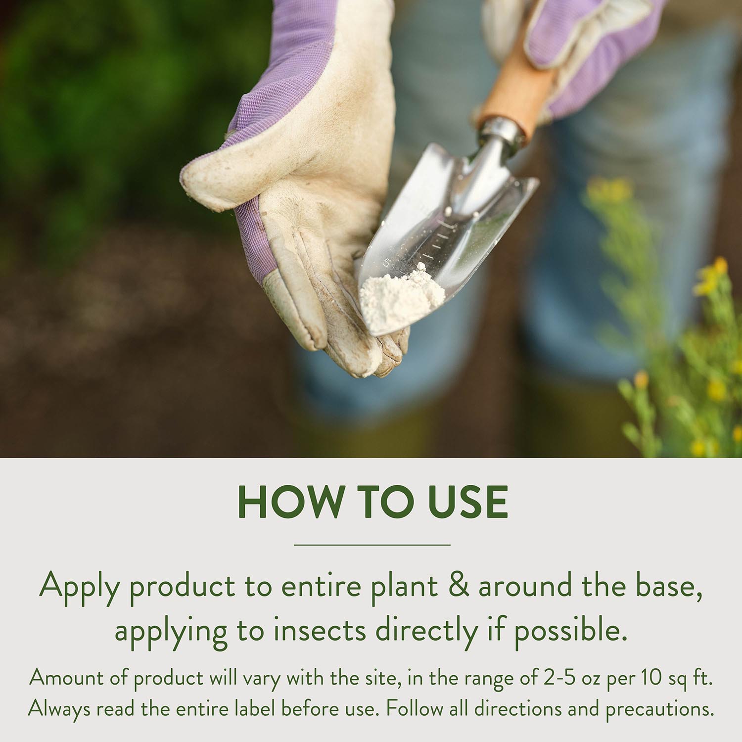 HOW TO USE Apply product to entire plant & around the base, applying to insects directly if possible. Amount of product will vary with the site, in the range of 2-5 oz per 10 sq ft. Always read the entire label before use. Follow all directions and precautions.