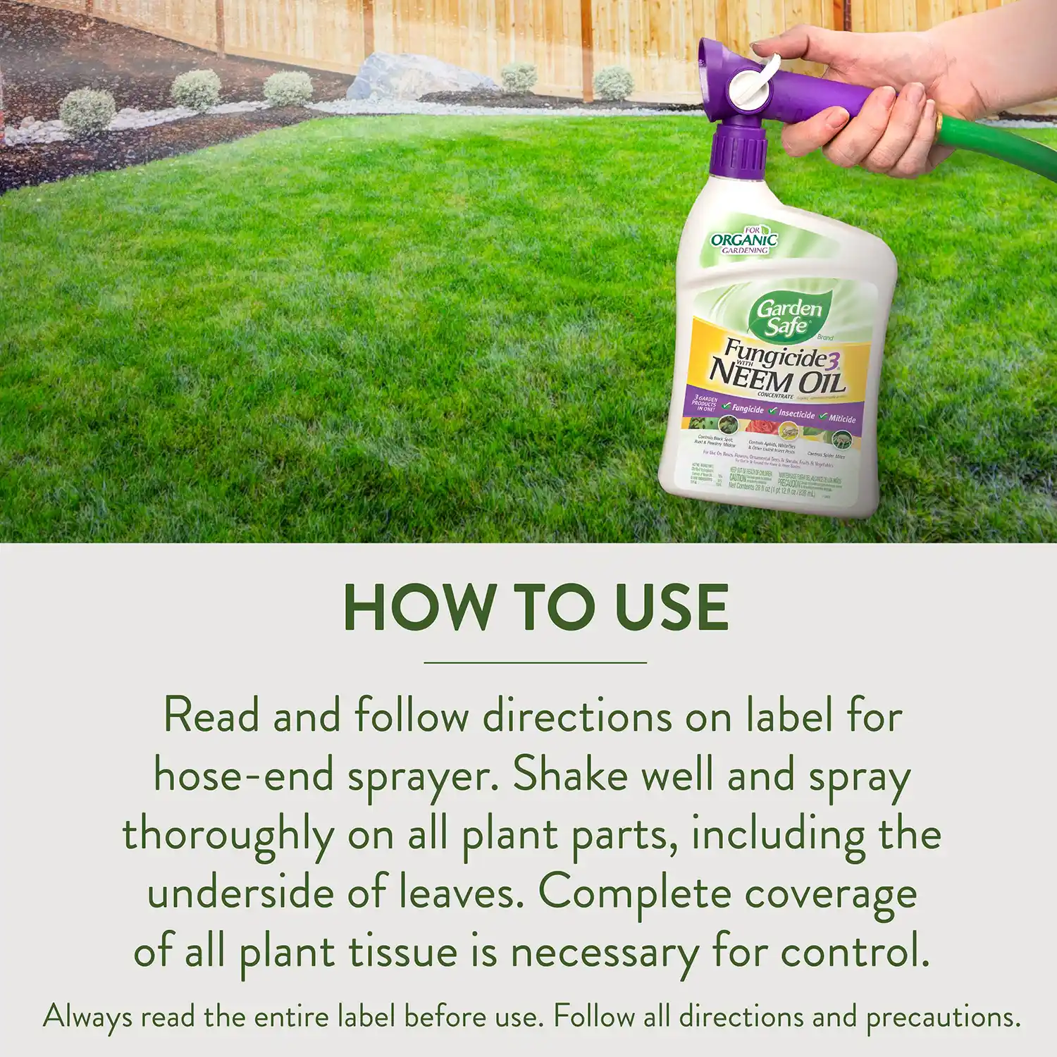 HOW TO USE Read and follow directions on label for hose-end sprayer. Shake well and spray thoroughly on all plant parts, including the underside of leaves. Complete coverage of all plant tissue is necessary for control. Always read the entire label before use. Follow all directions and precautions.