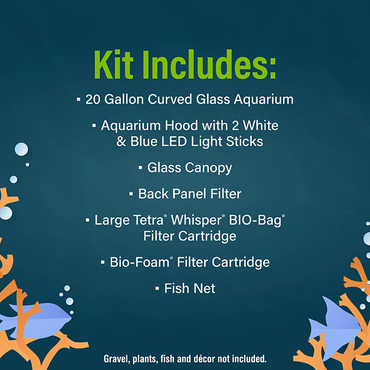 Kit Includes: • 20 Gallon Curved Glass Aquarium • Aquarium Hood with 2 White & Blue LED Light Sticks • Glass Canopy • Back Panel Filter - Large Tetra* Whisper BIO-Bag Filter Cartridge • Bio-Foam® Filter Cartridge - Fish Net