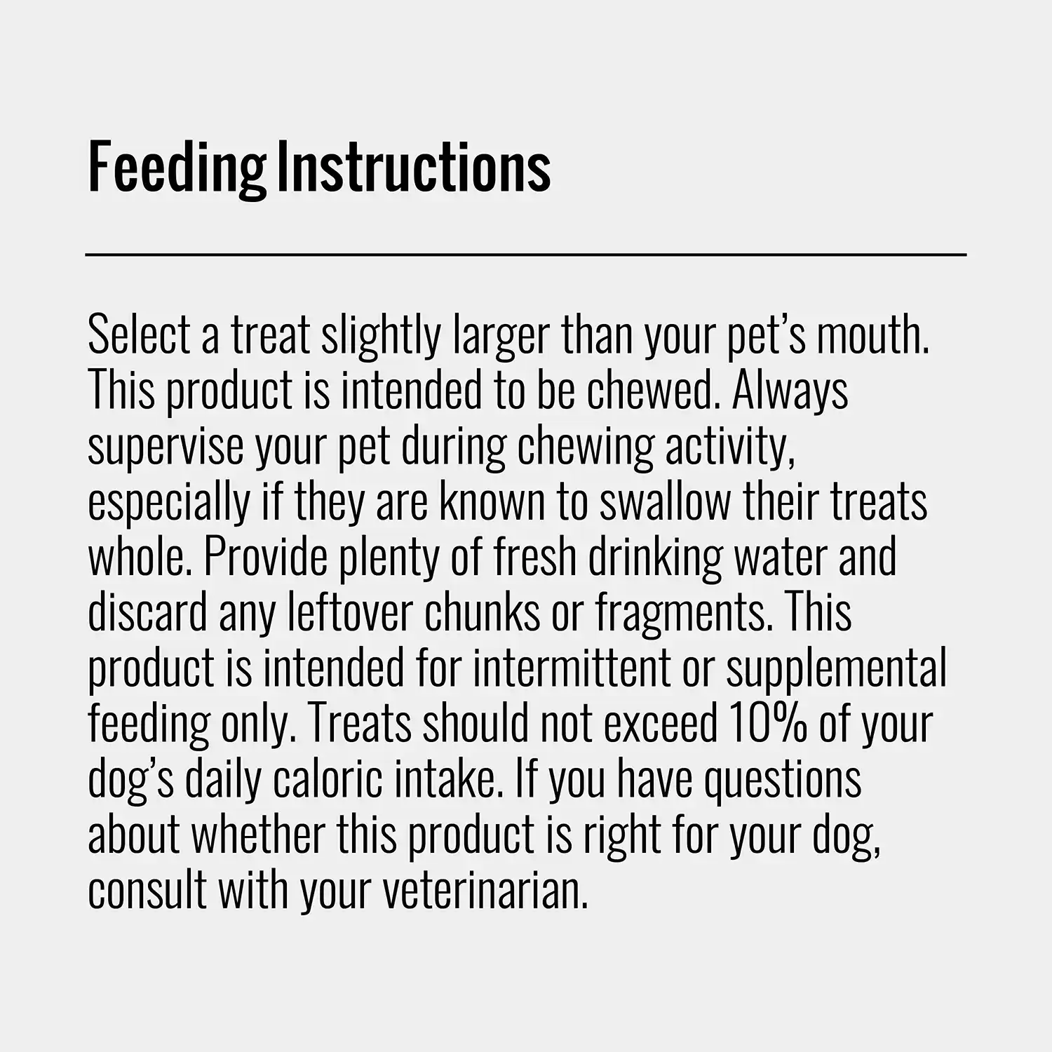Select a treat slightly larger than your pet's mouth. This product is intended to be chewed. Always supervise your pet during chewing activity, especially if they are known to swallow their treats whole. Provide plenty of fresh drinking water and discard any leftover chunks or fragments. This product is intended for intermittent or supplemental feeding only. Treats should not exceed 10% of your dog's daily caloric intake. If you have questions about whether this product is right for your dog, consult with vour veterinarian.