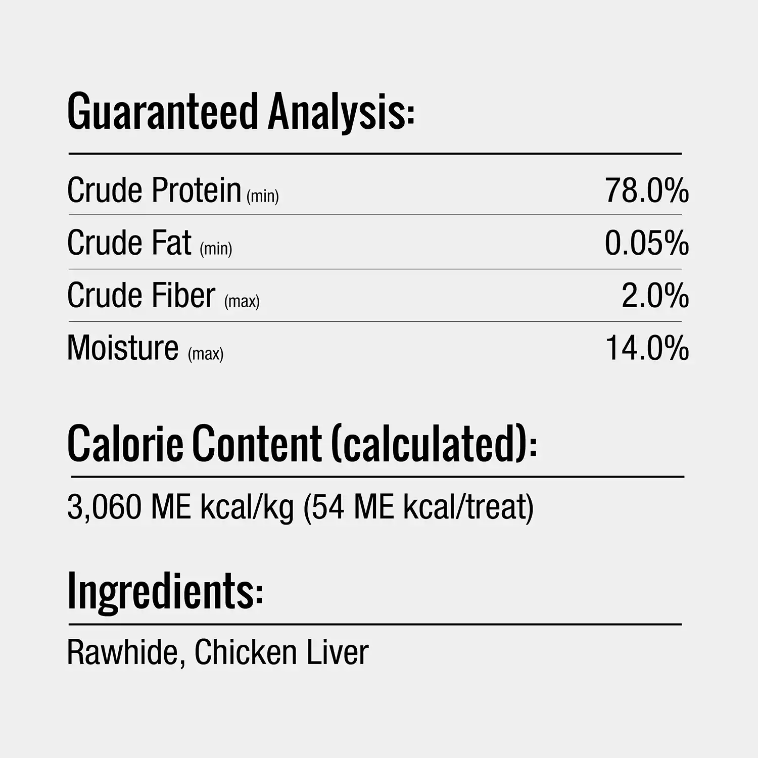 Guaranteed Analysis: Crude Protein (min) Crude Fat (min) Crude Fiber (max) Moisture (max) Calorie Content (calculated): 3,060 ME kcal/kg (54 ME kcal/treat) Ingredients: Rawhide, Chicken Liver