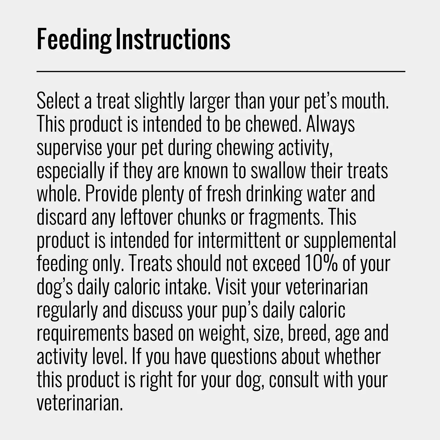 Select a treat slightly larger than your pet's mouth. This product is intended to be chewed. Always supervise your pet during chewing activity, especially if they are known to swallow their treats whole. Provide plenty of fresh drinking water and discard any leftover chunks or fragments. This product is intended for intermittent or supplemental feeding only. Treats should not exceed 10% of your dog's daily caloric intake. Visit your veterinarian regularly and discuss your pup's daily caloric requirements based on weight, size, breed, age and activity level. If you have questions about whether this product is right for your dog, consult with your veterinarian.
