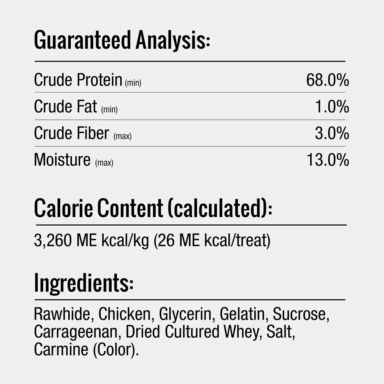 Guaranteed Analysis: Crude Protein (min Crude Fat (min) Crude Fiber (man) Moisture (max) 68.0% 1.0% 3.0% 13.0% Calorie Content (calculated): 3,260 ME kcal/kg (26 ME kcal/treat) Ingredients: Rawhide, Chicken, Glycerin, Gelatin, Sucrose, Carrageenan, Dried Cultured Whey, Salt, Carmine (Color).