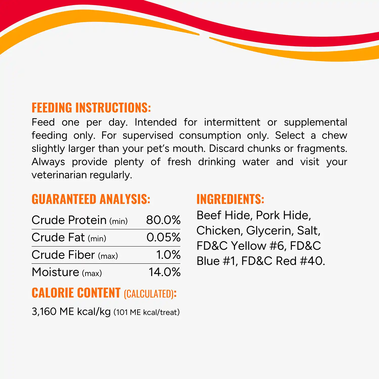 FEEDING INSTRUCTIONS: Feed one per day. Intended for intermittent or supplemental feeding only. For supervised consumption only. Select a chew slightly larger than your pet's mouth. Discard chunks or fragments. Always provide plenty of fresh drinking water and visit your veterinarian regularly. GUARANTEED ANALYSIS: Crude Protein (min) Crude Fat (min) Crude Fiber (max) Moisture (max) 80.0% 0.05% 1.0% 14.0% CALORIE CONTENT (CALCULATED): 3,160 ME kcal/kg (101 ME kcal/treat)