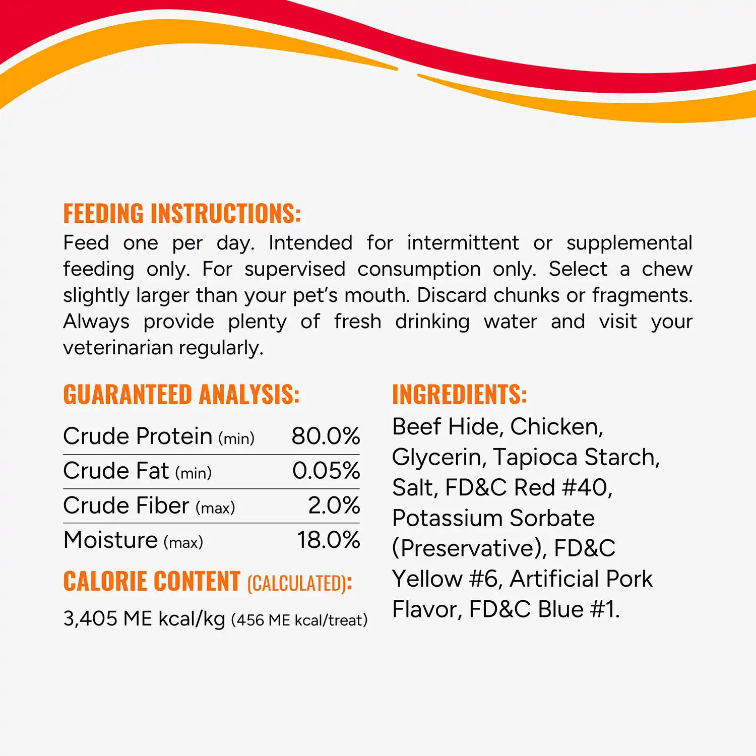 FEEDING INSTRUCTIONS: Feed one per day. Intended for intermittent or supplemental feeding only. For supervised consumption only. Select a chew slightly larger than your pet's mouth. Discard chunks or fragments. Always provide plenty of fresh drinking water and visit your veterinarian regularly. GUARANTEED ANALYSIS: Crude Protein (min) 80.0% Crude Fat (min) 0.05% Crude Fiber (max) 2.0% Moisture (max) 18.0% CALORIE CONTENT (CALCULATED): 3,405 ME kcal/kg (456 ME kcal/treat) INGREDIENTS: Beef Hide, Chicken, Glycerin, Tapioca Starch, Salt, FD&C Red #40, Potassium Sorbate (Preservative), FD&C Yellow #6, Artificial Pork Flavor, FD&C Blue #1.