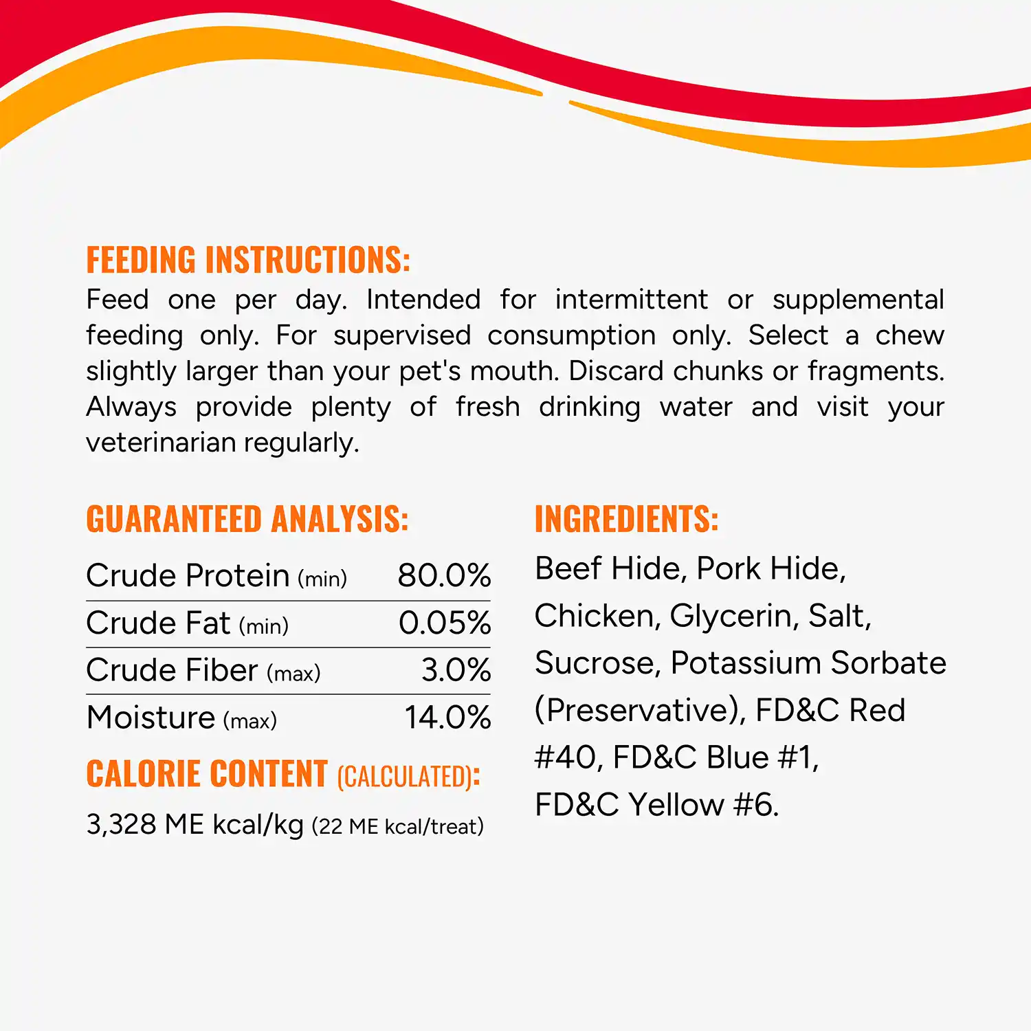 FEEDING INSTRUCTIONS: Feed one per day. Intended for intermittent or supplemental feeding only. For supervised consumption only. Select a chew slightly larger than your pet's mouth. Discard chunks or fragments. Always provide plenty of fresh drinking water and visit your veterinarian regularly. GUARANTEED ANALYSIS: Crude Protein (min) 80.0% Crude Fat (min) 0.05% Crude Fiber (max) 3.0% Moisture (max) 14.0% CALORIE CONTENT (CALCULATED): 3,328 ME kcal/kg (22 ME kcal/treat) INGREDIENTS: Beef Hide, Pork Hide, Chicken, Glycerin, Salt, Sucrose, Potassium Sorbate (Preservative), FD&C Red #40, FD&C Blue #1, FD&C Yellow #6.