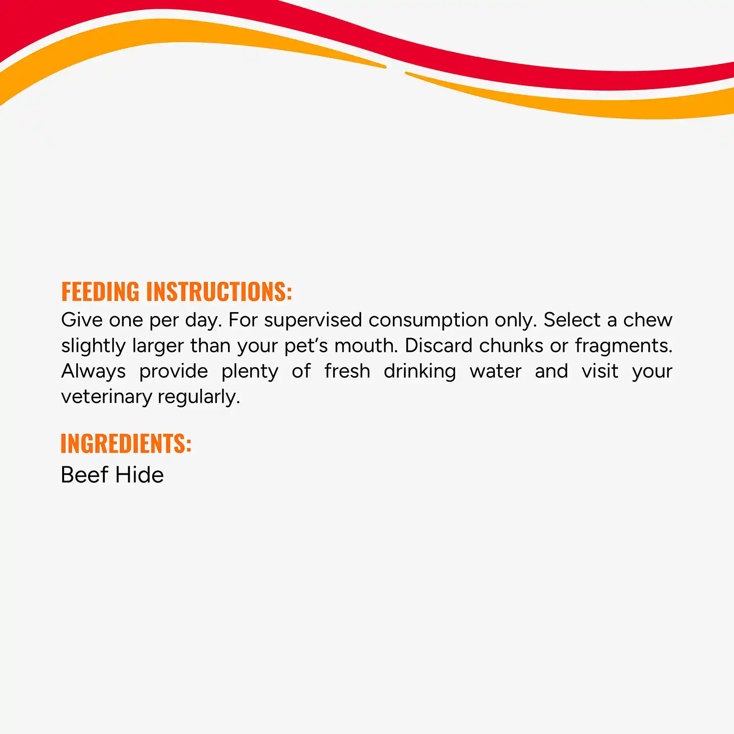 FEEDING INSTRUCTIONS: Give one per day. For supervised consumption only. Select a chew slightly larger than your pet's mouth. Discard chunks or fragments. Always provide plenty of fresh drinking water and visit your veterinary regularly. INGREDIENTS: Beef Hide