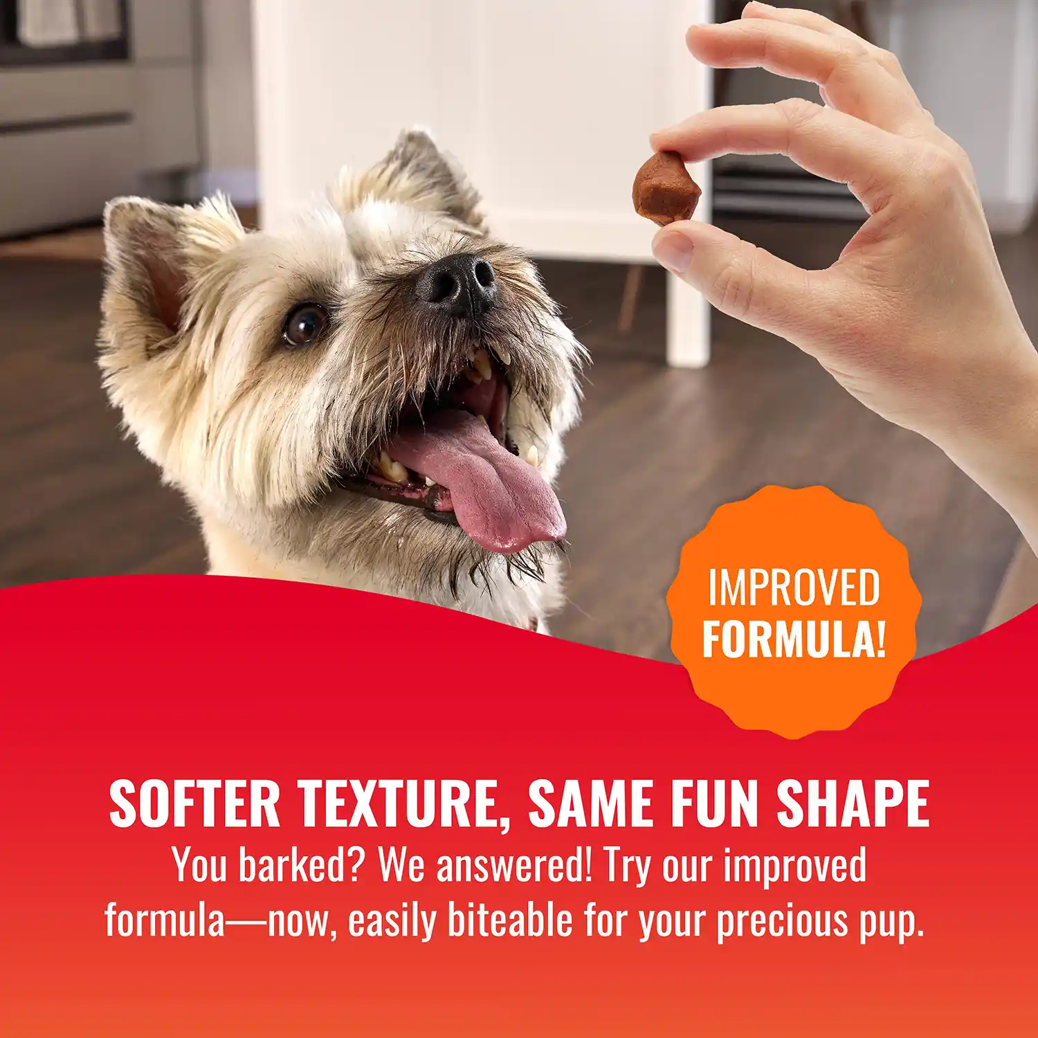SOFTER TEXTURE, SAME FUN SHAPE You barked? We answered! Try our improved formula—now, easily biteable for your precious pup.