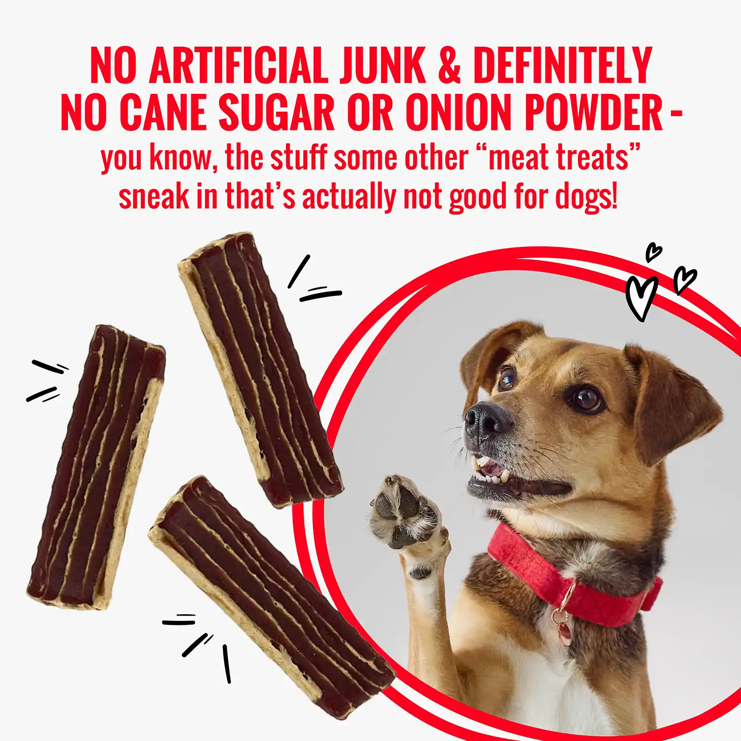 NO ARTIFICIAL JUNK & DEFINITELY NO CANE SUGAR OR ONION POWDER - you know, the stuff some other "meat treats" sneak in that's actually not good for dogs!
