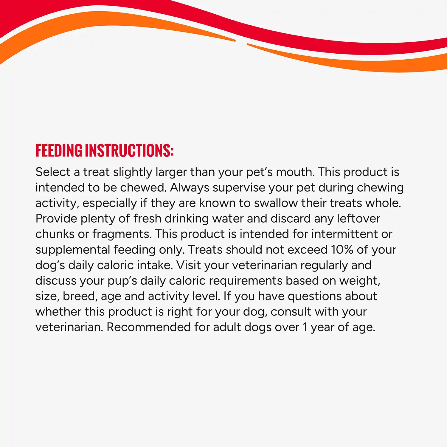 FEEDING INSTRUCTIONS: Select a treat slightly larger than your pet's mouth. This product is intended to be chewed. Always supervise your pet during chewing activity, especially if they are known to swallow their treats whole. Provide plenty of fresh drinking water and discard any leftover chunks or fragments. This product is intended for intermittent or supplemental feeding only. Treats should not exceed 10% of your dog's daily caloric intake. Visit your veterinarian regularly and discuss your pup's daily caloric requirements based on weight, size, breed, age and activity level. If you have questions about whether this product is right for your dog, consult with your veterinarian. Recommended for adult dogs over 1 year of age.