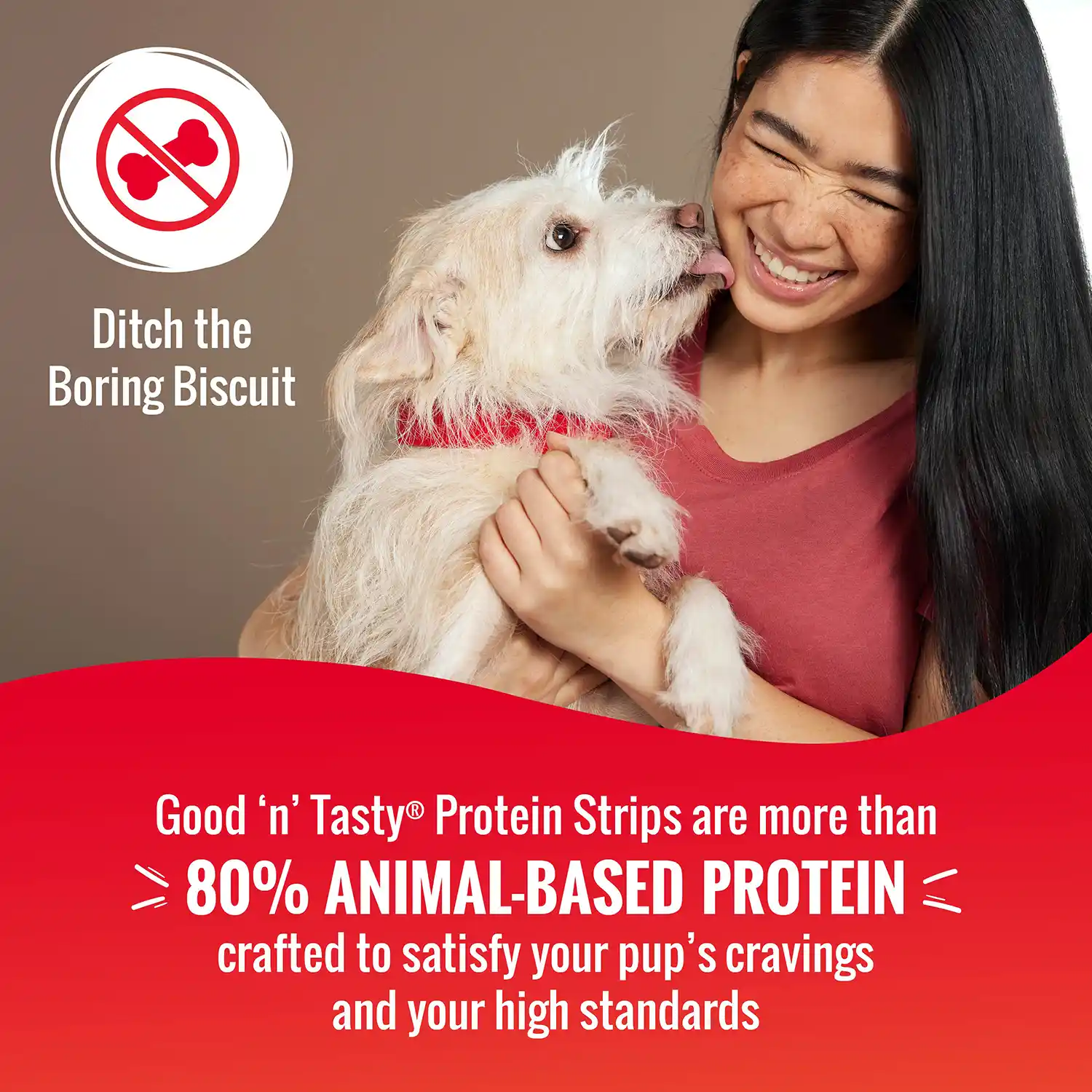 Good 'n' Tasty® Protein Strips are more than 80% ANIMAL-BASED PROTEIN crafted to satisfy your pup's cravings and your high standards