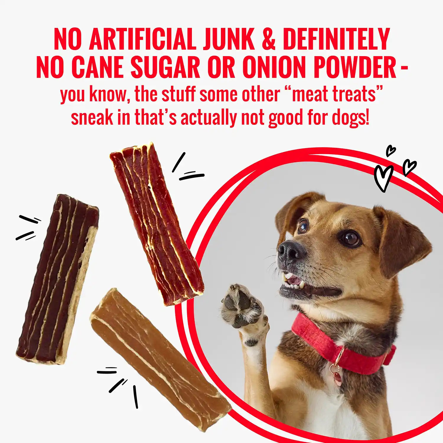 NO ARTIFICIAL JUNK & DEFINITELY NO CANE SUGAR OR ONION POWDER - you know, the stuff some other "meat treats" sneak in that's actually not good for dogs!
