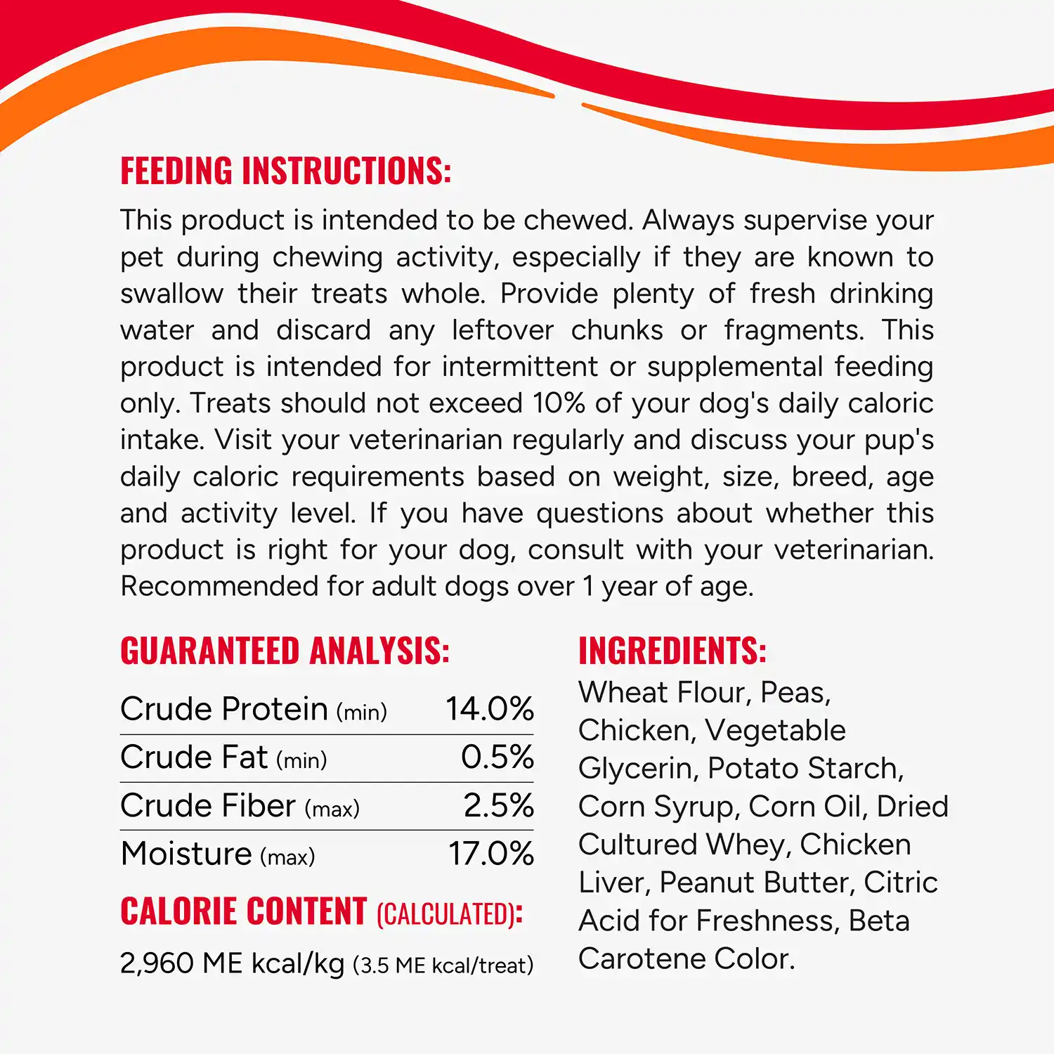 FEEDING INSTRUCTIONS: This product is intended to be chewed. Always supervise your pet during chewing activity, especially if they are known to swallow their treats whole. Provide plenty of fresh drinking water and discard any leftover chunks or fragments. This product is intended for intermittent or supplemental feeding only. Treats should not exceed 10% of your dog's daily caloric intake. Visit your veterinarian regularly and discuss your pup's daily caloric requirements based on weight, size, breed, age and activity level. If you have questions about whether this product is right for your dog, consult with your veterinarian. Recommended for adult dogs over 1 year of age.