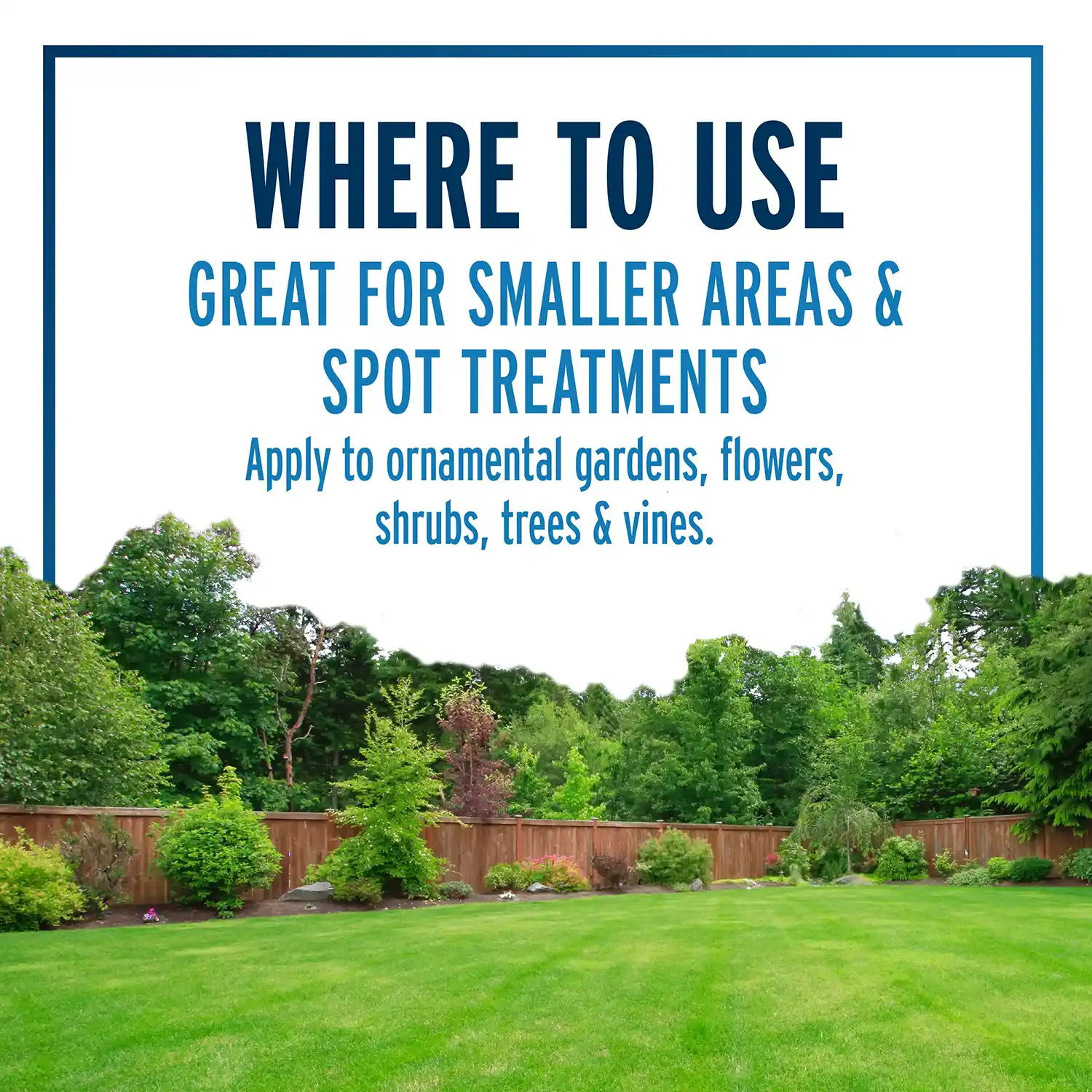 Where to Use Great for Smaller Areas & Spot Treatments, Apply to Ornamental Gardens, Flowers, Shrubs, Tres & Vines