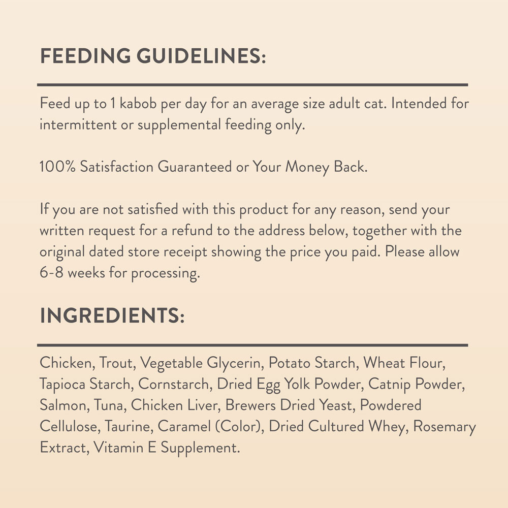 Feed up to 1 kabob per day for an average size adult cat. Intended for intermittent or supplemental feeding only.   Ingredients: Chicken, Trout, Vegetable Glycerin, Potato Starch, Wheat Flour, Tapioca Starch, Cornstarch, Dried Egg Yolk Powder, Catnip Powder, Salmon, Tuna, Chicken Liver, Brewers Dried Yeast, Powdered Cellulose, Taurine, Caramel (Color), Dried Cultured Whey, Rosemary Extract, Vitamin E Supplement.