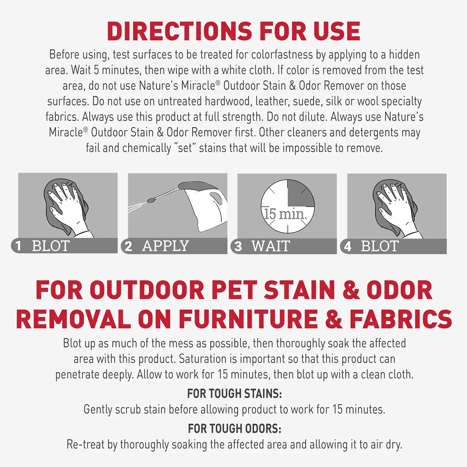 DIRECTIONS FOR USE Before using, test surfaces to be treated for colorfastness by applying to a hidden area. Wait 5 minutes, then wipe with a white cloth. If color is removed from the test area, do not use Nature's Miracle® Outdoor Stain & Odor Remover on those surfaces. Do not use on untreated hardwood, leather, suede, silk or wool specialty fabrics. Always use this product at full strength. Do not dilute. Always use Nature's Miracle® Outdoor Stain & Odor Remover first. Other cleaners and detergents may fail and chemically "set" stains that will be impossible to remove.
