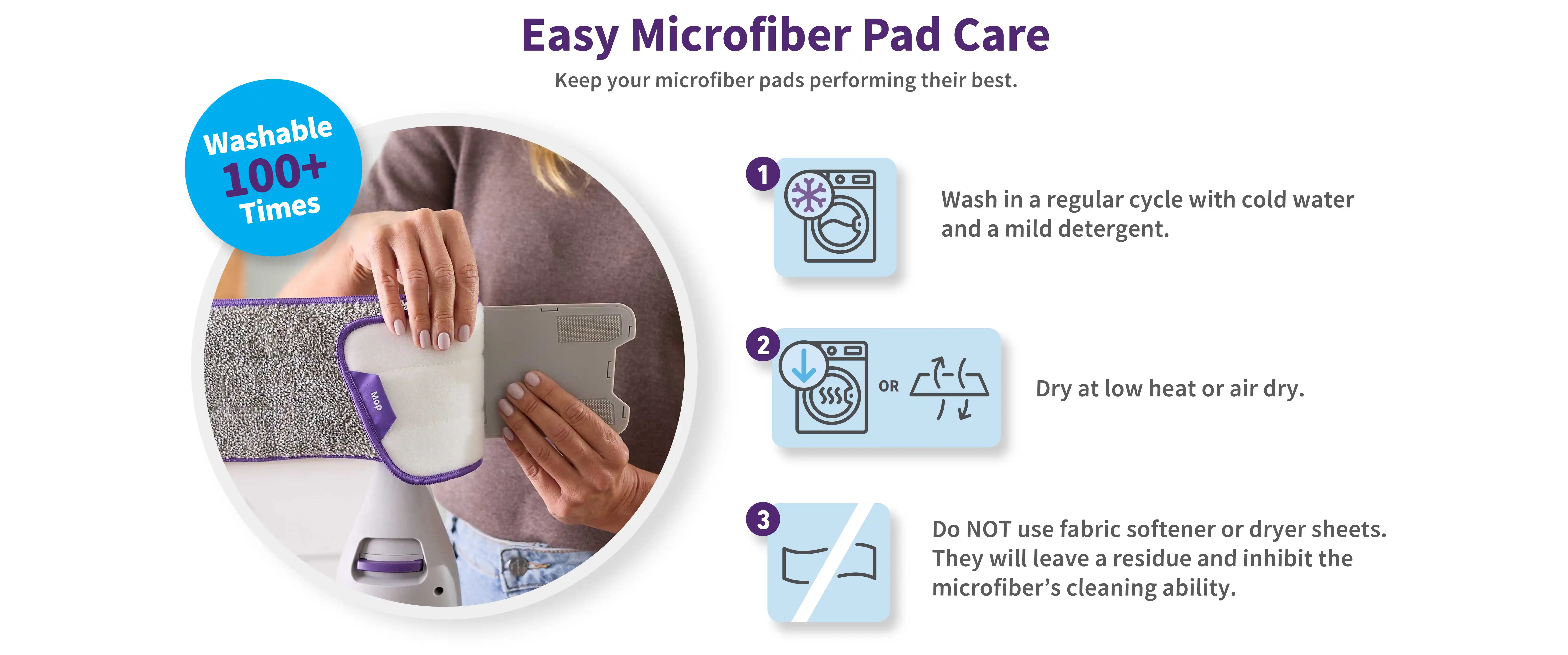 Easy Microfiber Pad Care. Keep your microfiber pads performing their best. 1. Wash in a regular cycle with cold water and a mild detergent. 2. Dry at low heat or air dry. 3. Do NOT use fabric softener or dryer sheets. They will leave a residue and inhibit the microfibers cleaning ability.