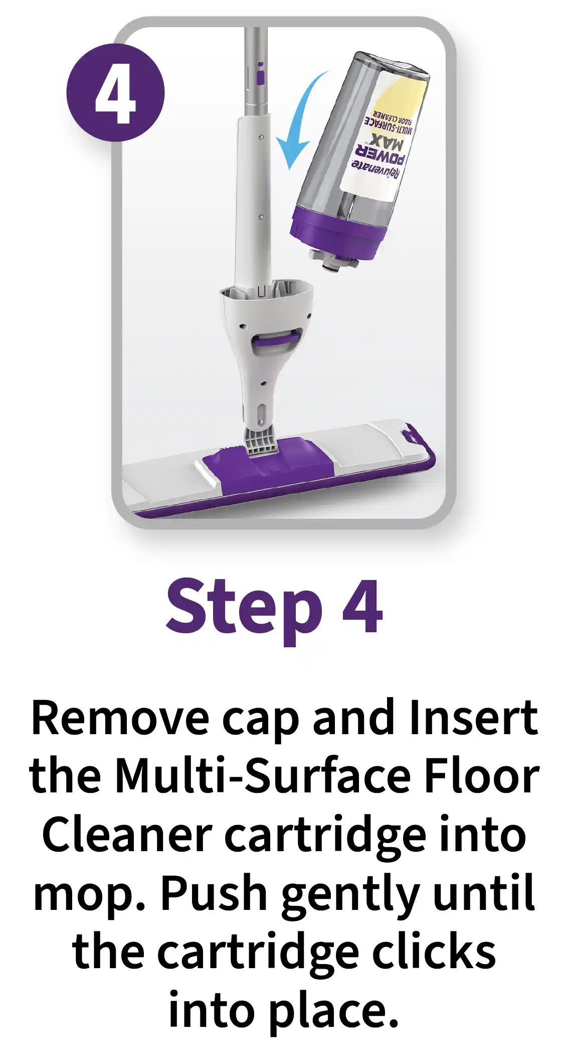 Step 4. Remove cap and insert the multi-surface floor cleaner cartridge into mop. Push gently until the cartridge clicks into place.