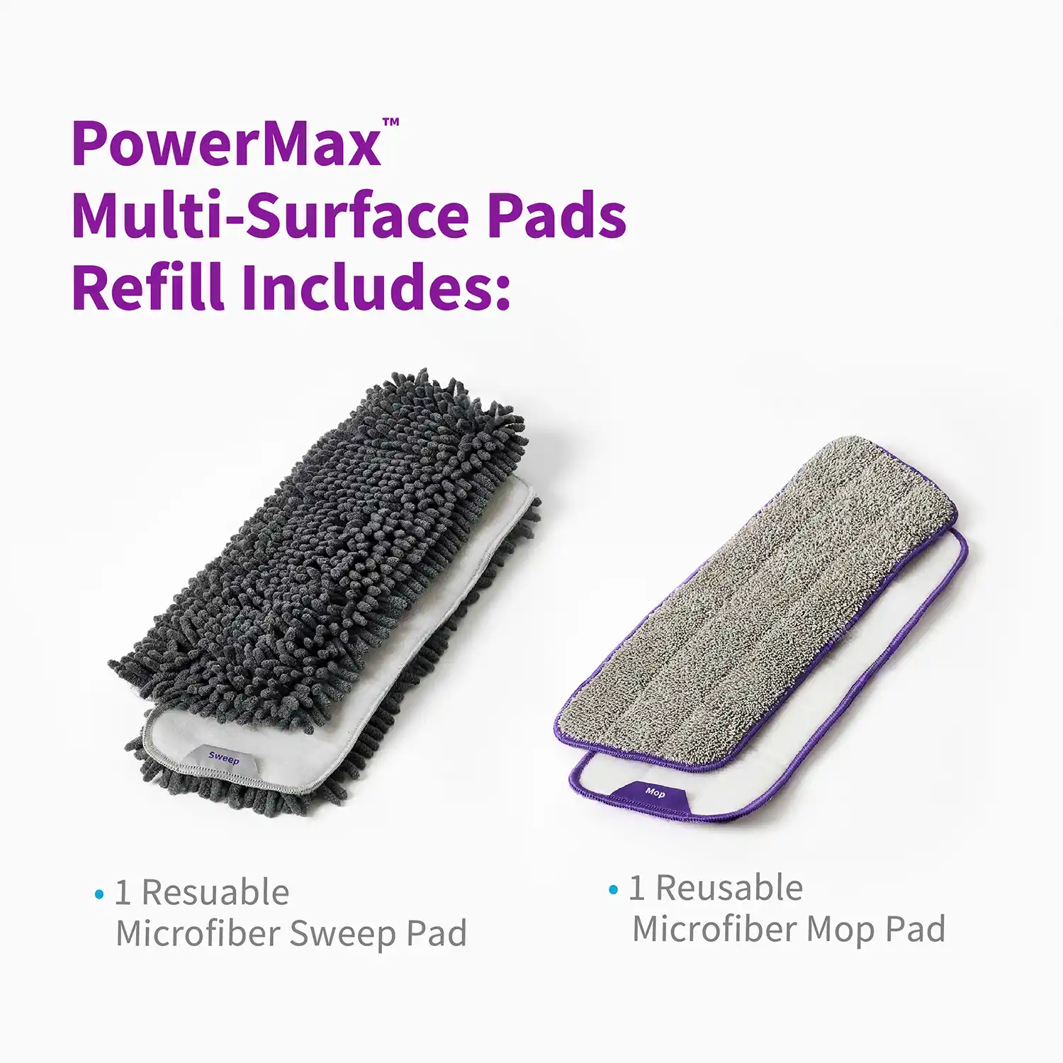 PowerMax™ Multi-Surface Pads Refill Includes: • 1 Resuable Microfiber Sweep Pad Mop • 1 Reusable Microfiber Mop Pad
