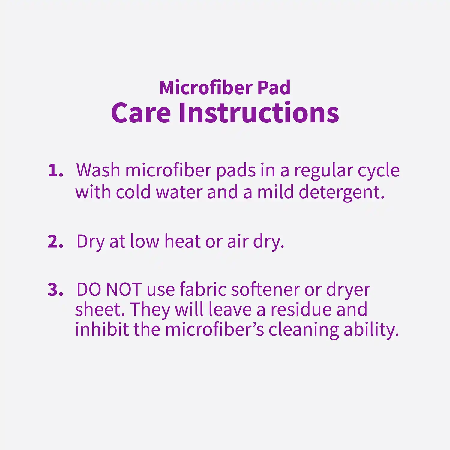 Microfiber Pad Care Instructions 1. Wash microfiber pads in a regular cycle with cold water and a mild detergent. 2. Dry at low heat or air dry. 3. DO NOT use fabric softener or dryer sheet. They will leave a residue and inhibit the microfiber's cleaning ability.