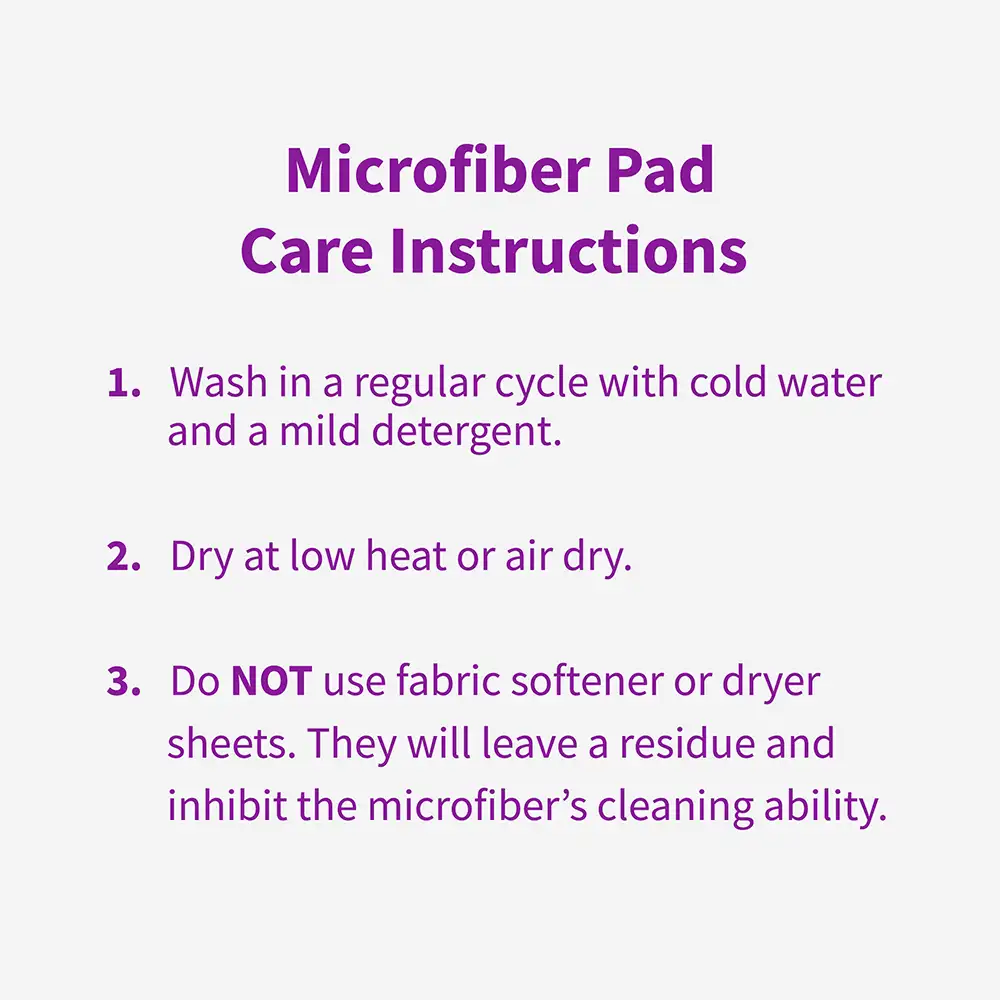 Microfiber Pad Care Instructions Wash in a regular cycle with cold water and a mild detergent. 2. Dry at low heat or air dry. 3. Do NOT use fabric softener or dryer sheets. They will leave a residue and inhibit the microfiber's cleaning ability.