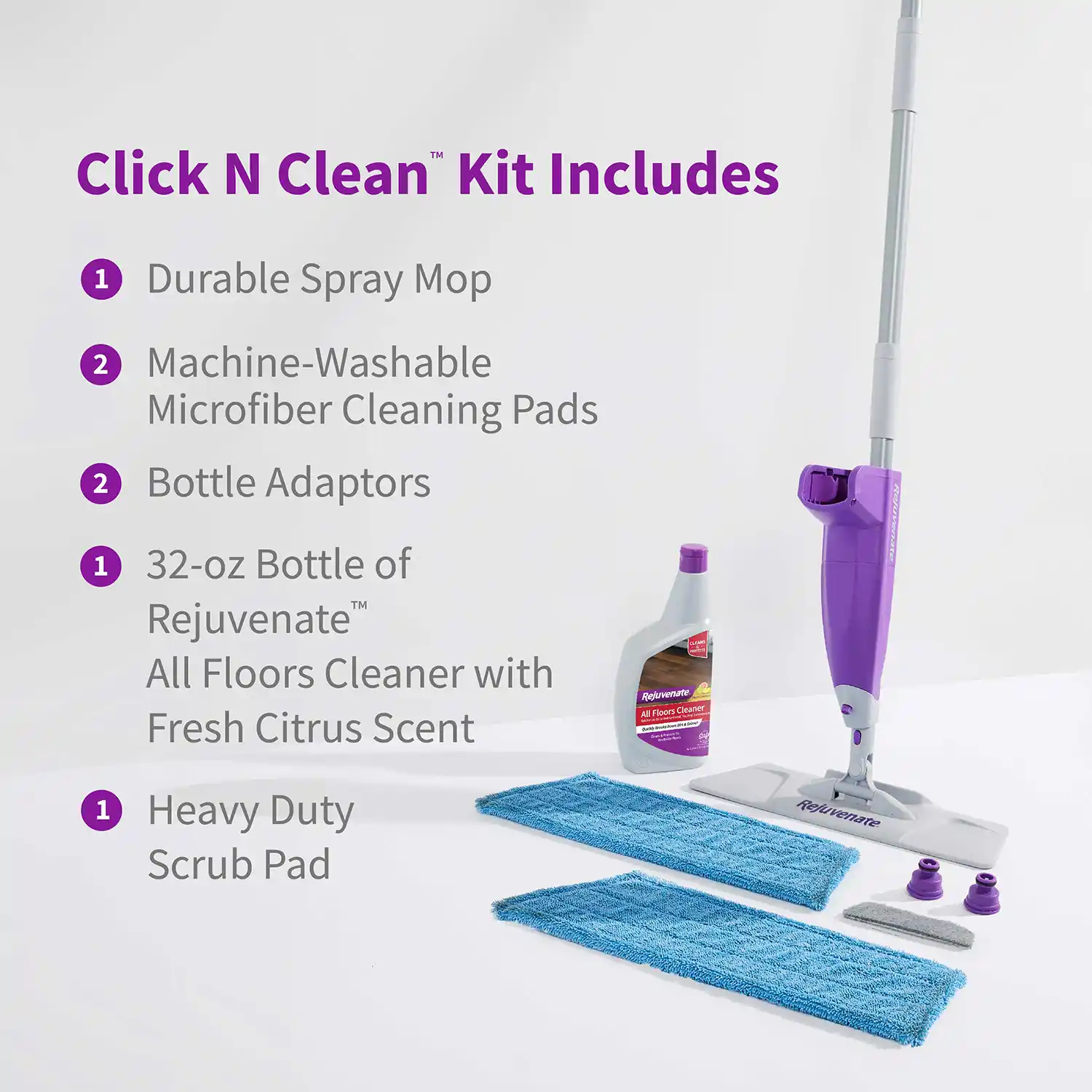 Click N Clean™ Kit Includes • Durable Spray Mop • Machine-Washable Microfiber Cleaning Pads • Bottle Adaptors • 32-oz Bottle of Rejuvenate™ All Floors Cleaner with Fresh Citrus Scent • Heavy Duty Scrub Pad