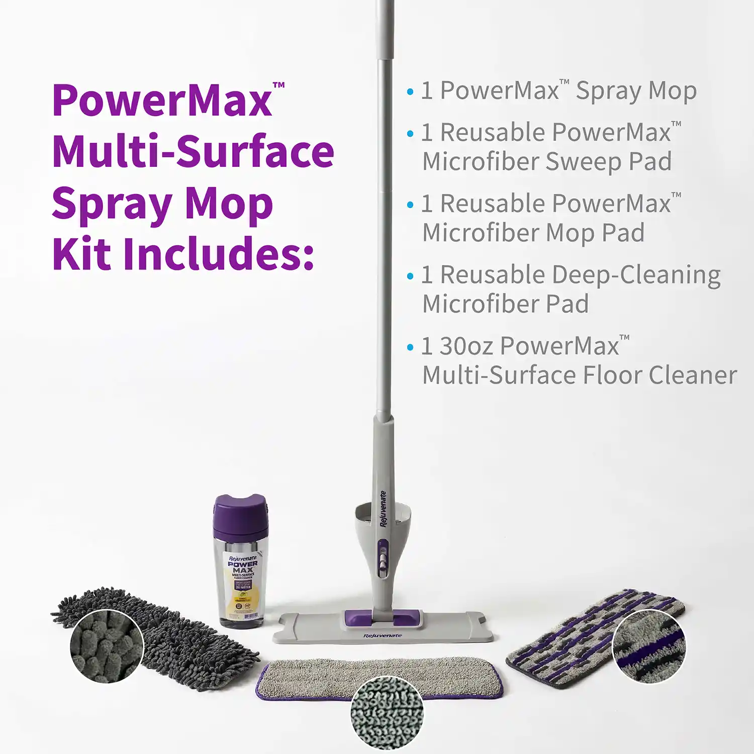 PowerMax™ Multi-Surface Spray Mop Kit Includes: Rejuvenate POWER MAX Rejuvenate • 1 PowerMax™ Spray Mop • 1 Reusable PowerMax™ Microfiber Sweep Pad • 1 Reusable PowerMax™ Microfiber Mop Pad • 1 Reusable Deep-Cleaning Microfiber Pad • 130oz PowerMax™ Multi-Surface Floor Cleaner