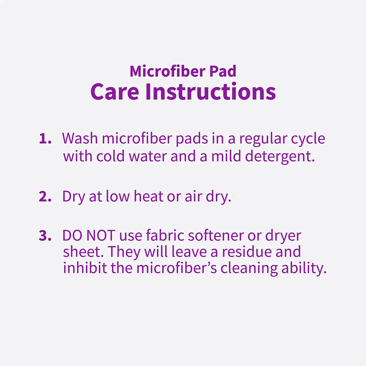 Microfiber Pad Care Instructions 1. Wash microfiber pads in a regular cycle with cold water and a mild detergent. 2. Dry at low heat or air dry. 3. DO NOT use fabric softener or dryer sheet. They will leave a residue and inhibit the microfiber's cleaning ability.