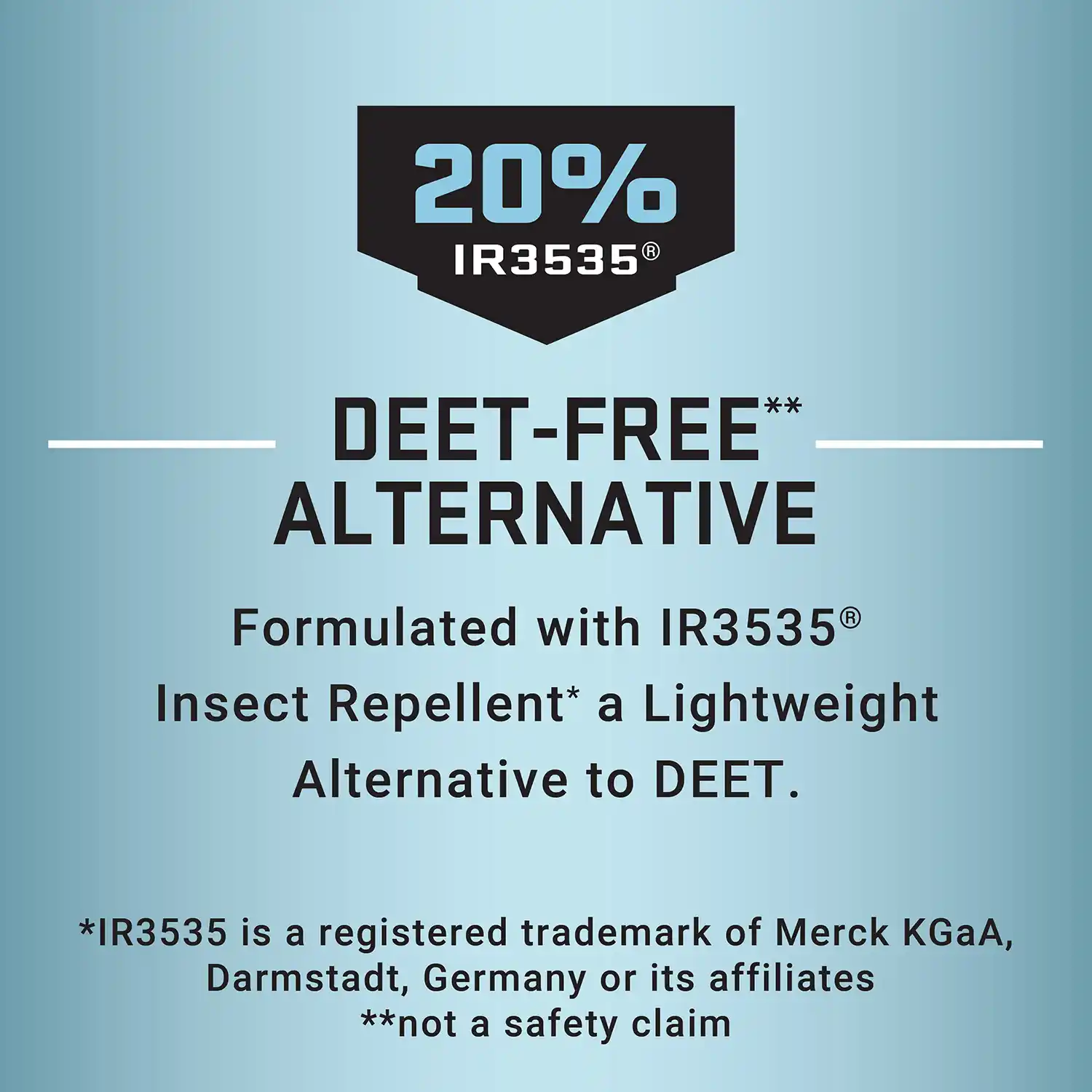 20% IR3535 - DEET-FREE** ALTERNATIVE Formulated with IR3535® Insect Repellent* a Lightweight Alternative to DEET. *IR3535 is a registered trademark of Merck KGaA, Darmstadt, Germany or its affiliates **not a safety claim