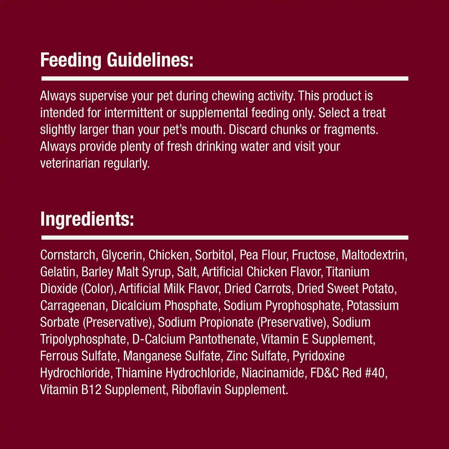 Feeding Guidelines: Always supervise your pet during chewing activity. This product is intended for intermittent or supplemental feeding only. Select a treat slightly larger than your pet's mouth. Discard chunks or fragments. Always provide plenty of fresh drinking water and visit your veterinarian regularly.